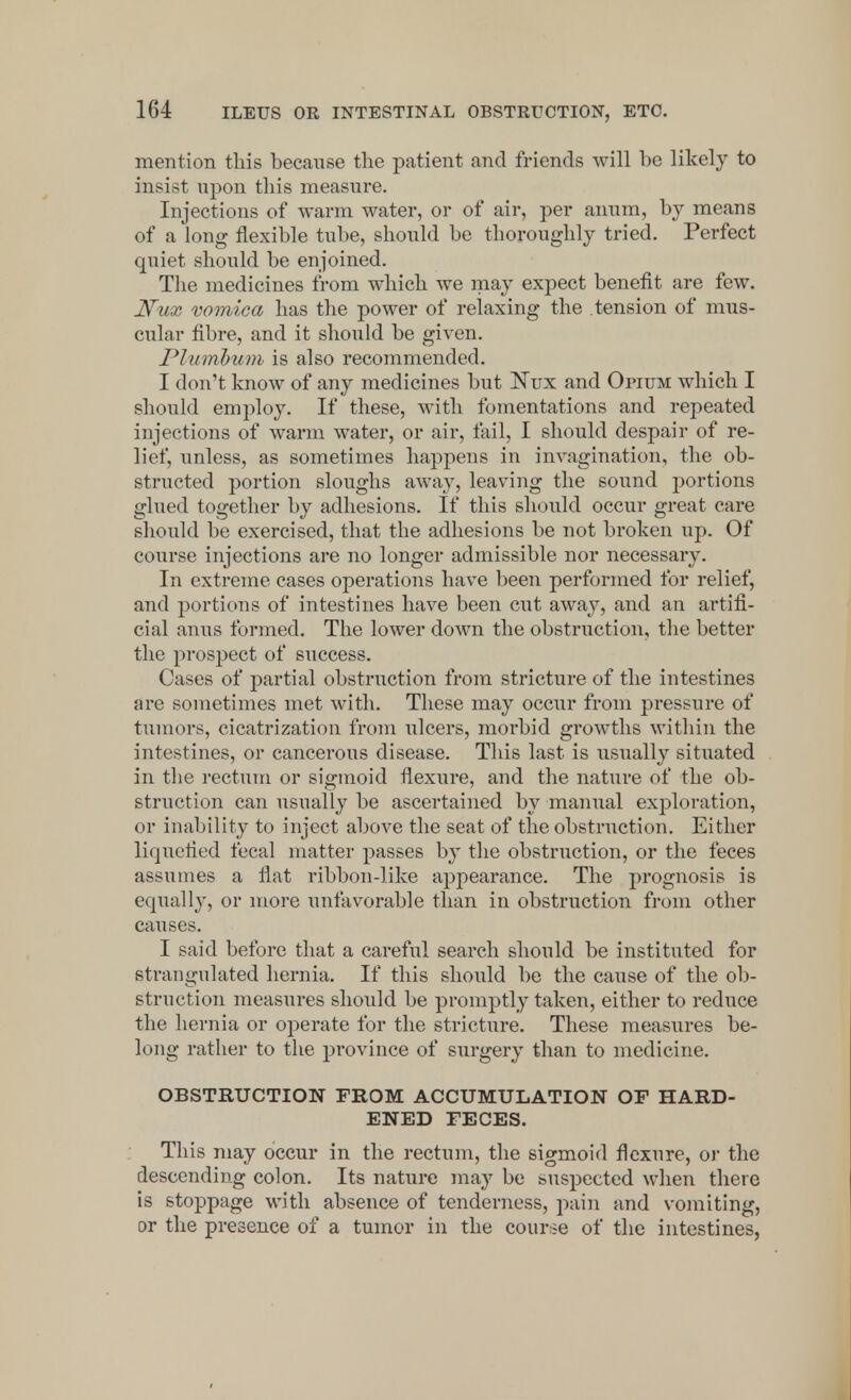 mention this because the patient and friends will be likely to insist upon this measure. Injections of warm water, or of air, per anum, by means of a long flexible tube, should be thoroughly tried. Perfect quiet should be enjoined. The medicines from which we may expect benefit are few. Nux 'vomica has the power of relaxing the tension of mus- cular fibre, and it should be given. Plumbum is also recommended. I don't know of any medicines but Nux and Opium which I should employ. If these, with fomentations and repeated injections of warm water, or air, fail, I should despair of re- lief, unless, as sometimes happens in invagination, the ob- structed portion sloughs away, leaving the sound portions glued together by adhesions. If this should occur great care should be exercised, that the adhesions be not broken up. Of course injections are no longer admissible nor necessary. In extreme cases operations have been performed for relief, and portions of intestines have been cut away, and an artifi- cial anus formed. The lower down the obstruction, the better the prospect of success. Cases of partial obstruction from stricture of the intestines are sometimes met with. These may occur from pressure of tumors, cicatrization from ulcers, morbid growths within the intestines, or cancerous disease. This last is usually situated in the rectum or sigmoid flexure, and the nature of the ob- struction can usually be ascertained by manual exjDloration, or inability to inject above the seat of the obstruction. Either liquefied fecal matter passes by the obstruction, or the feces assumes a flat ribbon-like appearance. The prognosis is equally, or more unfavorable than in obstruction from other causes. I said before that a careful search should be instituted for strangulated hernia. If this should be the cause of the ob- struction measures should be promptly taken, either to reduce the hernia or operate for the stricture. These measures be- long rather to the province of surgery than to medicine. OBSTRUCTION FROM ACCUMULATION OF HARD- ENED FECES. This may occur in the rectum, the sigmoid flexure, or the descending colon. Its nature may be suspected when there is stoppage with absence of tenderness, pain and vomiting, or the presence of a tumor in the course of the intestines,