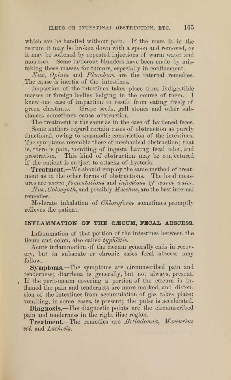 which can be handled without pain. If the mass is in the rectum it may be broken down with a spoon and removed, or it may be softened by repeated injections of warm water and molasses. Some ludicrous blunders have been made by mis- taking these masses for tumors, especially in confinement. JVux, Opium and Plumbum are the internal remedies. The cause is inertia of the intestines. Impaction of the intestines takes place from indigestible masses or foreign bodies lodging in the course of them. I knew one case of impaction to result from eating freely of green chestnuts. Grape seeds, gall stones and other sub- stances sometimes cause obstruction. The treatment is the same as in the case of hardened feces. Some authors regard certain cases of obstruction as purely functional, owing to spasmodic constriction of the intestines. The symptoms resemble those of mechanical obstruction; that is, there is pain, vomiting of ingesta having fecal odor, and prostration. This kind of obstruction may be conjectured if the patient is subject to attacks of hysteria. Treatment.—We should employ the same method of treat- ment as in the other forms of obstructions. The local meas- ures are warm fomentations and injections of warm water. Nux, Colocynth, and possibly Jfoschus, are the best internal remedies. Moderate inhalation of Chloroform sometimes promptly relieves the patient. INFLAMMATION OF THE CiECUM, FECAL ABSCESS. Inflammation of that portion of the intestines between the ileum and colon, also called typhlitis. Acute inflammation of the caecum generally ends in recov- ery, but in subacute or chronic cases fecal abscess may follow. Symptoms.—The symptoms are circumscribed pain and tenderness; diarrhoea is generally, but not always, present. . If the peritoneum covering a portion of the csecum is in- flamed the pain and tenderness are more marked, and disten- sion of the intestines from accumulation of gas takes place; vomiting, in some cases, is present; the pulse is accelerated. Diagnosis.—The diagnostic points are the circumscribed pain and tenderness in the right iliac region. Treatment.—The remedies are Belladonna, Mercurius sol. and Lachesis.