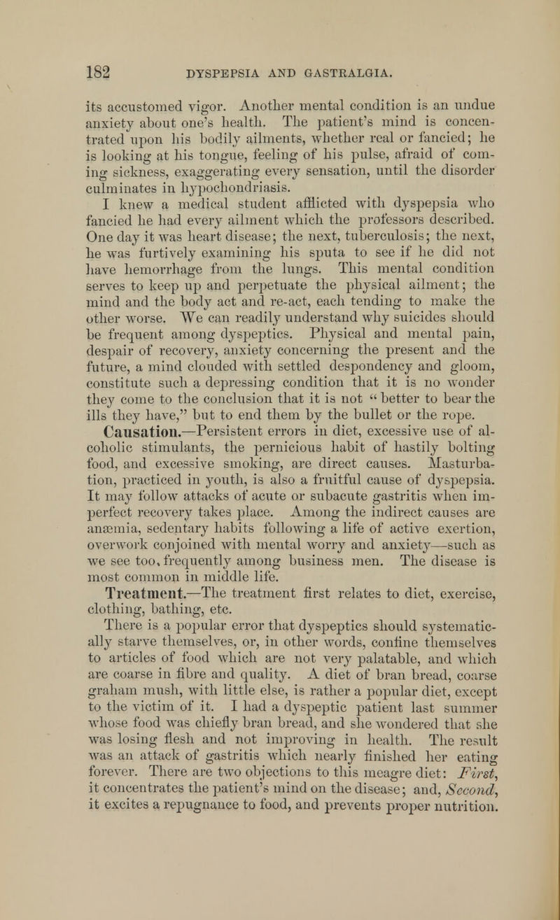 its accustomed vigor. Another mental condition is an undue anxiety about one's health. The patient's mind is concen- trated upon his bodily ailments, whether real or fancied; he is looking at his tongue, feeling of his pulse, afraid of com- ing sickness, exaggerating every sensation, until the disorder culminates in hypochondriasis. I knew a medical student afflicted with dyspepsia who fancied he had every ailment which the professors described. One day it was heart disease; the next, tuberculosis; the next, he was furtively examining his sputa to see if he did not have hemorrhage from the lungs. This mental condition serves to keep up and perpetuate the physical ailment; the mind and the body act and re-act, each tending to make the other worse. We can readily understand why suicides should be frequent among dyspeptics. Physical and mental pain, despair of recovery, anxiety concerning the present and the future, a mind clouded with settled despondency and gloom, constitute such a depressing condition that it is no wonder they come to the conclusion that it is not  better to bear the ills they have, but to end them by the bullet or the rope. Causation.—Persistent errors in diet, excessive use of al- coholic stimulants, the pernicious habit of hastily bolting food, and excessive smoking, are direct causes. Masturba- tion, practiced in youth, is also a fruitful cause of dyspepsia. It may follow attacks of acute or subacute gastritis when im- perfect recovery takes place. Among the indirect causes are anaemia, sedentary habits following a life of active exertion, overwork conjoined with mental worry and anxiety—such as we see too, frequently among business men. The disease is most common in middle life. Treatment.—The treatment first relates to diet, exercise, clothing, bathing, etc. There is a popular error that dyspeptics should systematic- ally starve themselves, or, in other words, confine themselves to articles of food which are not very palatable, and which are coarse in fibre and quality. A diet of bran bread, course graham mush, with little else, is rather a popular diet, except to the victim of it. I had a dyspeptic patient last summer whose food was chiefly bran bread, and she wondered that she was losing flesh and not improving in health. The result was an attack of gastritis which nearly finished her eating forever. There are two objections to this meagre diet: First, it concentrates the patient's mind on the disease; and, Second,, it excites a repugnance to food, and prevents proper nutrition.