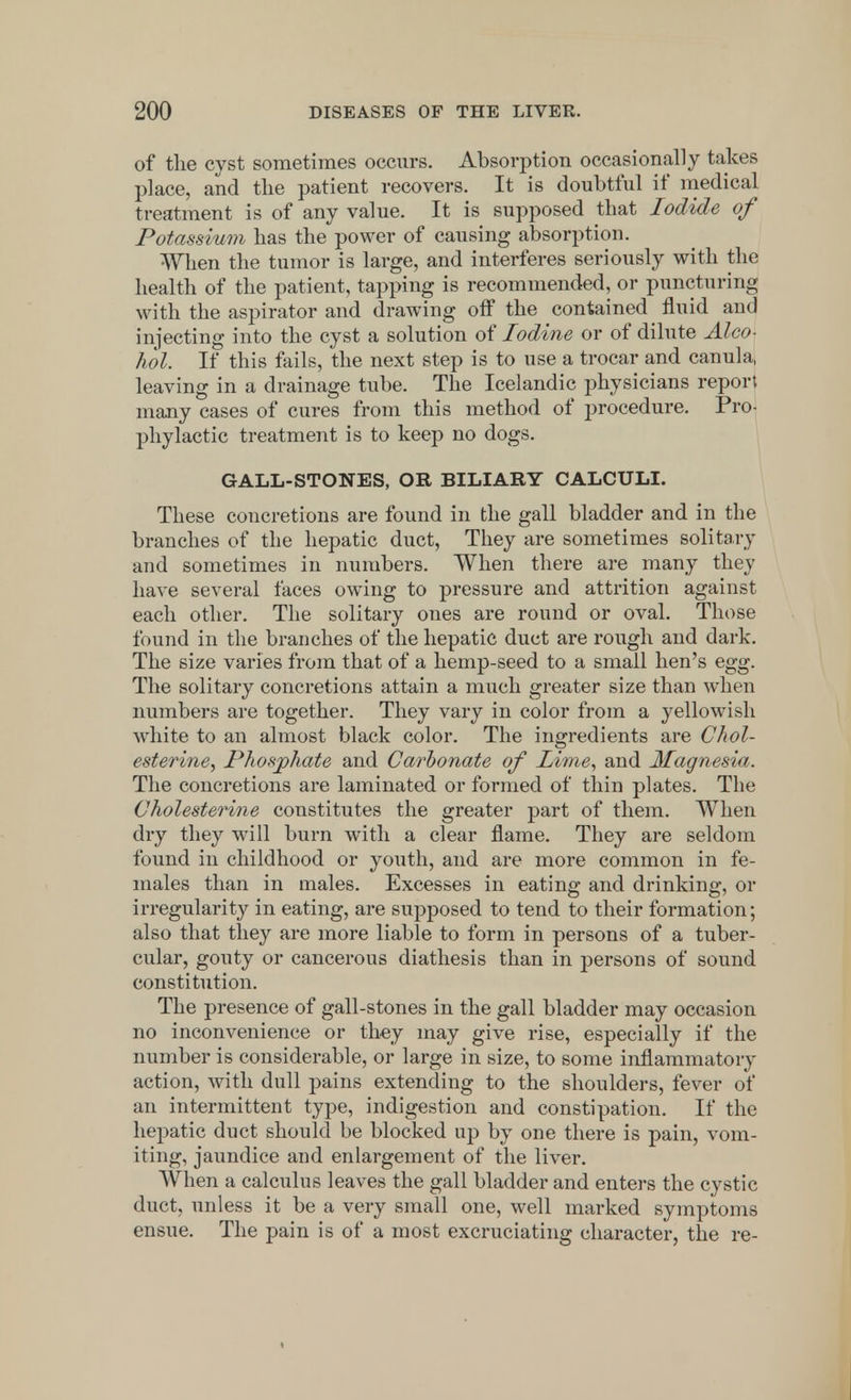 of the cyst sometimes occurs. Absorption occasionally takes place, and the patient recovers. It is doubtful if medical treatment is of any value. It is supposed that Iodide of Potassium has the power of causing absorption. When the tumor is large, and interferes seriously with the health of the patient, tapping is recommended, or puncturing with the aspirator and drawing off the contained fluid and injecting into the cyst a solution of Iodine or of dilute Alco- hol. If this fails, the next step is to use a trocar and canula, leaving in a drainage tube. The Icelandic physicians report many cases of cures from this method of procedure. Pro- phylactic treatment is to keep no dogs. GALL-STONES, OR BILIARY CALCULI. These concretions are found in the gall bladder and in the branches of the hepatic duct, They are sometimes solitary and sometimes in numbers. When there are many they have several faces owing to pressure and attrition against each other. The solitary ones are round or oval. Those found in the branches of the hepatic duct are rough and dark. The size varies from that of a hemp-seed to a small hen's egg. The solitary concretions attain a much greater size than when numbers are together. They vary in color from a yellowish white to an almost black color. The ingredients are Chol- esterine, Phosphate and Carbonate of lime, and Magnesia. The concretions are laminated or formed of thin plates. The Cholesterine constitutes the greater part of them. When dry they will burn with a clear flame. They are seldom found in childhood or youth, and are more common in fe- males than in males. Excesses in eating and drinking, or irregularity in eating, are supposed to tend to their formation; also that they are more liable to form in persons of a tuber- cular, gouty or cancerous diathesis than in persons of sound constitution. The presence of gall-stones in the gall bladder may occasion no inconvenience or they may give rise, especially if the number is considerable, or large in size, to some inflammatory action, with dull pains extending to the shoulders, fever of an intermittent type, indigestion and constipation. If the hepatic duct should be blocked up by one there is pain, vom- iting, jaundice and enlargement of the liver. When a calculus leaves the gall bladder and enters the cystic duct, unless it be a very small one, well marked symptoms ensue. The pain is of a most excruciating character, the re-