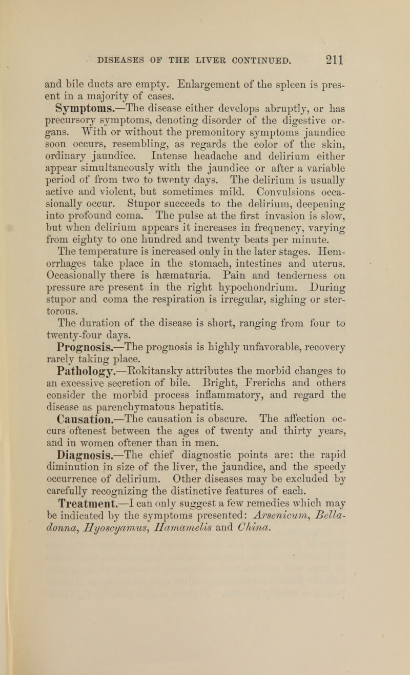 and bile ducts are empty. Enlargement of tlie spleen is pres- ent in a majority of cases. Symptoms.—The disease either develops abruptly, or has precursory symptoms, denoting disorder of the digestive or- gans. With or without the premonitory symptoms jaundice soon occurs, resembling, as regards the color of the skin, ordinary jaundice. Intense headache and delirium either appear simultaneously with the jaundice or after a variable period of from two to twenty days. The delirium is usually active and violent, but sometimes mild. Convulsions occa- sionally occur. Stupor succeeds to the delirium, deepening into profound coma. The pulse at the first invasion is slow, but when delirium appears it increases in frequency, varying from eighty to one hundred and twenty beats per minute. The temperature is increased only in the later stages. Hem- orrhages take place in the stomach, intestines and uterus. Occasionally there is hematuria. Pain and tenderness on pressure are present in the right hypochondrium. During stupor and coma the respiration is irregular, sighing or ster- torous. The duration of the disease is short, ranging from four to twenty-four days. Prognosis.—The prognosis is highly unfavorable, recovery rarely taking place. Pathology.—Rokitansky attributes the morbid changes to an excessive secretion of bile. Bright, Frerichs and others consider the morbid process inflammatory, and regard the disease as parenchymatous hepatitis. Causation.—The causation is obscure. The affection oc- curs oftenest between the ages of twenty and thirty years, and in women oftener than in men. Diagnosis.—The chief diagnostic points are: the rapid diminution in size of the liver, the jaundice, and the speedy occurrence of delirium. Other diseases may be excluded by carefully recognizing the distinctive features of each. Treatment.—I can only suggest a few remedies which may be indicated by the symptoms presented: Arsenicum, Bella- donna, Hyoscyamus, Ilamamelis and China.