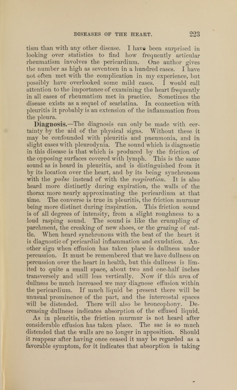 tism than with any other disease. I have been surprised in looking over statistics to find how frequently articular rheumatism involves the pericardium. One author gives the number as high as seventeen in a hundred cases. I have not often met with the complication in my experience, but possibly have overlooked some mild cases. I would call attention to the importance of examining the heart frequently in all cases of rheumatism met in practice. Sometimes the disease exists as a sequel of scarlatina. In connection with pleuritis it probably is an extension of the inflammation from the pleura. Diagnosis.—The diagnosis can only be made with cer- tainty by the aid of the physical signs. Without these it may be confounded with pleuritis and pneumonia, and in slight cases with pleurodynia. The sound which is diagnostic in this disease is that which is produced by the friction of the opposing surfaces covered with lymph. This is the same sound as is heard in pleuritis, and is distinguished from it by its location over the heart, and by its being synchronous with the pulse instead of with the respiration. It is also heard more distinctly during expiration, the walls of the thorax more nearly ajDproxi mating the pericardium at that time. The converse is true in pleuritis, the friction murmur being more distinct during inspiration. This friction sound is of all degrees of intensity, from a slight roughness to a loud rasping sound. The sound is like the crumpling of parchment, the creaking of new shoes, or the grazing of cat- tle. When heard synchronous with the beat of the heart it is diagnostic of pericardial inflammation and exudation. An- other sign when effusion has taken place is dullness under percussion. It must be remembered that we have dullness on percussion over the heart in health, but this dullness is lim- ited to quite a small space, about two and one-half inches transversely and still less vertically. Now if this area of dullness be much increased we may diagnose effusion within the pericardium. If much liquid be present there will be unusual prominence of the part, and the intercostal spaces will be distended. There will also be broncophony. De- creasing dullness indicates absorption of the effused liquid. As in pleuritis, the friction murmur is not heard after considerable effusion has taken place. The sac is so much distended that the walls are no longer in apposition. Should it reappear after having once ceased it may be regarded as a favorable symptom, for it indicates that absorption is taking