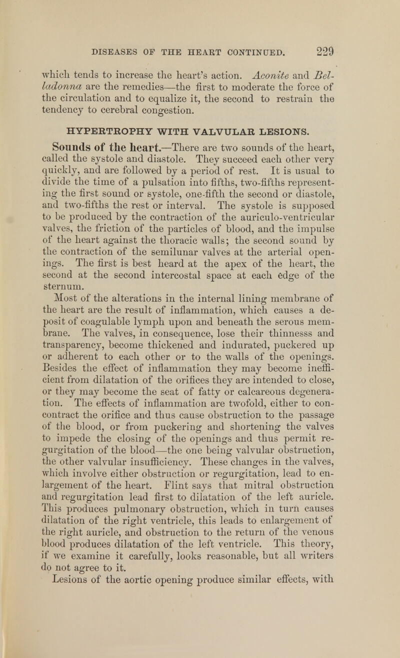 which tends to increase the heart's action. Aconite and Bel- ladonna are the remedies—the first to moderate the force of the circulation and to equalize it, the second to restrain the tendency to cerebral congestion. HYPERTROPHY WITH VALVULAR LESIONS. Sounds of the heart.—There are two sounds of the heart, called the systole and diastole. They succeed each other very quickly, and are followed by a period of rest. It is usual to divide the time of a pulsation into fifths, two-fifths represent- ing the first sound or systole, one-fifth the second or diastole, and two-fifths the rest or interval. The systole is supposed to be produced by the contraction of the auriculo-ventricular valves, the friction of the particles of blood, and the impulse of the heart against the thoracic walls; the second sound by the contraction of the semilunar valves at the arterial open- ings. The first is best heard at the apex of the heart, the second at the second intercostal space at each edge of the sternum. Most of the alterations in the internal lining membrane of the heart are the result of inflammation, which causes a de- posit of coagulable lymph upon and beneath the serous mem- brane. The valves, in consequence, lose their thinnesss and transparency, become thickened and indurated, puckered up or adherent to each other or to the walls of the openings. Besides the effect of inflammation they may become ineffi- cient from dilatation of the orifices they are intended to close, or they may become the seat of fatty or calcareous degenera- tion. The effects of inflammation are twofold, either to con- contract the orifice and thus cause obstruction to the passage of the blood, or from puckering and shortening the valves to impede the closing of the openings and thus permit re- gurgitation of the blood—the one being valvular obstruction, the other valvular insufficiency. These changes in the valves, which involve either obstruction or regurgitation, lead to en- largement of the heart. Flint says that mitral obstruction and regurgitation lead first to dilatation of the left auricle. This produces pulmonary obstruction, which in turn causes dilatation of the right ventricle, this leads to enlargement of the right auricle, and obstruction to the return of the venous blood produces dilatation of the left ventricle. This theory, if we examine it carefully, looks reasonable, but all writers do not agree to it. Lesions of the aortic opening produce similar effects, with