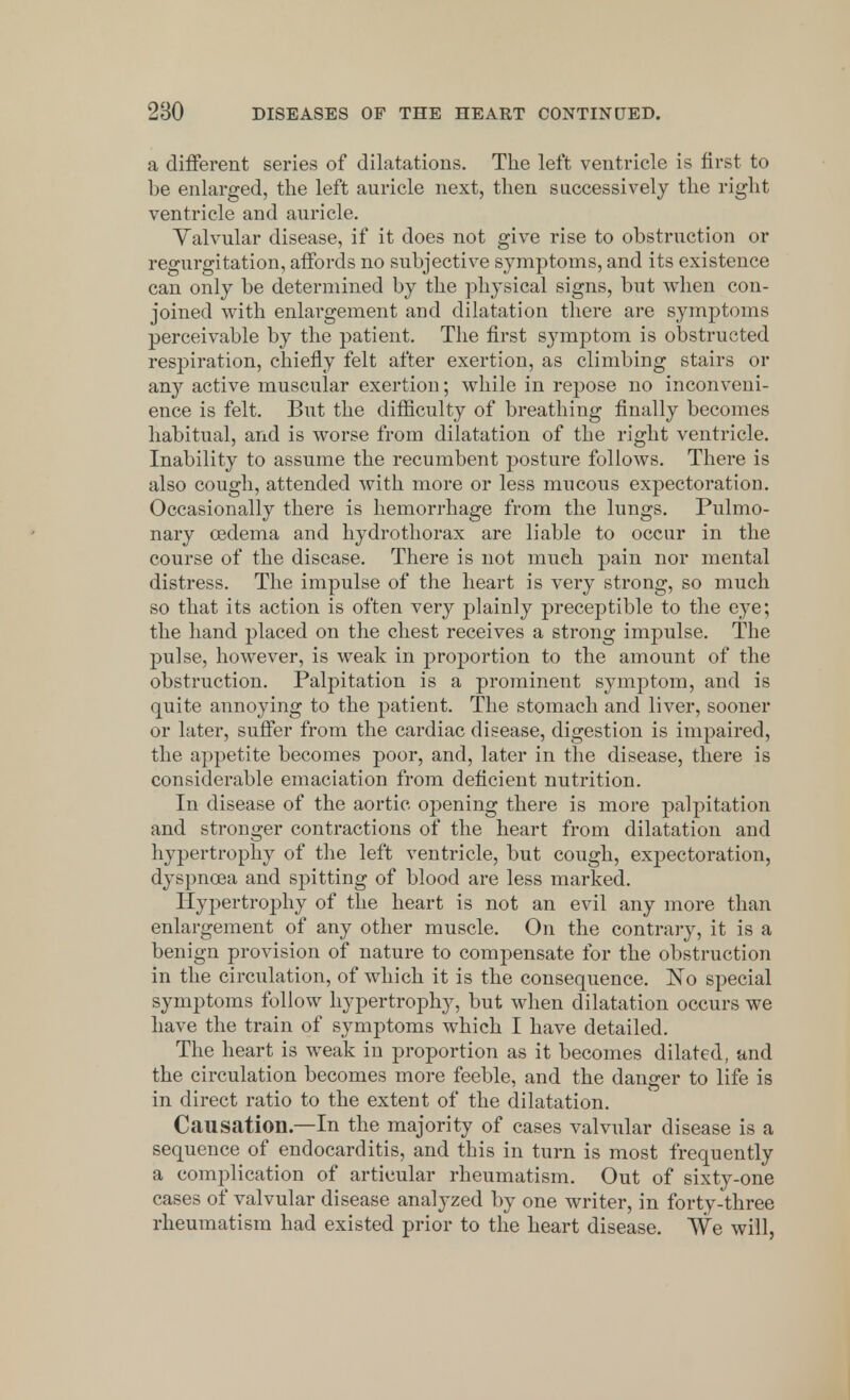 a different series of dilatations. The left ventricle is first to be enlarged, the left auricle next, then successively the right ventricle and auricle. Valvular disease, if it does not give rise to obstruction or regurgitation, affords no subjective symptoms, and its existence can only be determined by the physical signs, but when con- joined with enlargement and dilatation there are symptoms perceivable by the patient. The first symptom is obstructed respiration, chiefly felt after exertion, as climbing stairs or any active muscular exertion; while in repose no inconveni- ence is felt. But the difficulty of breathing finally becomes habitual, and is worse from dilatation of the right ventricle. Inability to assume the recumbent posture follows. There is also cough, attended with more or less mucous expectoration. Occasionally there is hemorrhage from the lungs. Pulmo- nary oedema and hydrothorax are liable to occur in the course of the disease. There is not much pain nor mental distress. The impulse of the heart is very strong, so much so that its action is often very plainly preceptible to the eye; the hand placed on the chest receives a strong impulse. The pulse, however, is weak in proportion to the amount of the obstruction. Palpitation is a prominent symptom, and is quite annoying to the patient. The stomach and liver, sooner or later, suffer from the cardiac disease, digestion is impaired, the appetite becomes poor, and, later in the disease, there is considerable emaciation from deficient nutrition. In disease of the aortic opening there is more palpitation and stronger contractions of the heart from dilatation and hypertrophy of the left ventricle, but cough, expectoration, dyspnoea and spitting of blood are less marked. Hypertrophy of the heart is not an evil any more than enlargement of any other muscle. On the contrary, it is a benign provision of nature to compensate for the obstruction in the circulation, of which it is the consequence. No special symptoms follow hypertrophy, but when dilatation occurs we have the train of symptoms which I have detailed. The heart is weak in proportion as it becomes dilated, and the circulation becomes more feeble, and the danger to life is in direct ratio to the extent of the dilatation. Causation—In the majority of cases valvular disease is a sequence of endocarditis, and this in turn is most frequently a complication of articular rheumatism. Out of sixty-one cases of valvular disease analyzed by one writer, in forty-three rheumatism had existed prior to the heart disease. We will,
