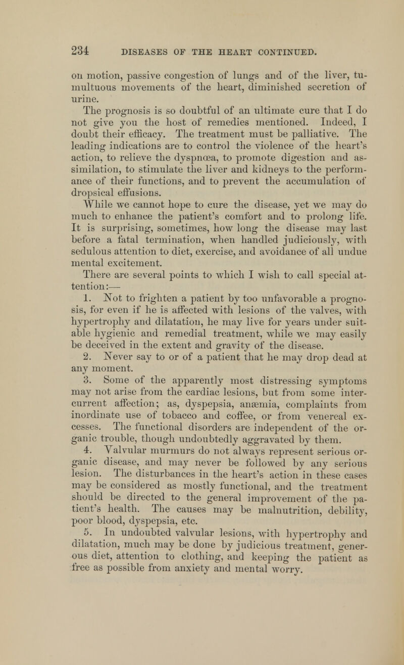 on motion, passive congestion of lungs and of the liver, tu- multuous movements of the heart, diminished secretion of urine. The prognosis is so doubtful of an ultimate cure that I do not give you the host of remedies mentioned. Indeed, I doubt their efficacy. The treatment must be palliative. The leading indications are to control the violence of the heart's action, to relieve the dyspnoea, to promote digestion and as- similation, to stimulate the liver and kidneys to the perform- ance of their functions, and to prevent the accumulation of dropsical effusions. While we cannot hope to cure the disease, yet we may do much to enhance the patient's comfort and to prolong life. It is surprising, sometimes, how long the disease may last before a fatal termination, when handled judiciously, with sedulous attention to diet, exercise, and avoidance of all undue mental excitement. There are several points to which I wish to call special at- tention:— 1. Not to frighten a patient by too unfavorable a progno- sis, for even if he is affected with lesions of the valves, with hypertrophy and dilatation, he may live for years under suit- able hygienic and remedial treatment, while we may easily be deceived in the extent and gravity of the disease. 2. Never say to or of a patient that he may drop dead at any moment. 3. Some of the apparently most distressing symptoms may not arise from the cardiac lesions, but from some inter- current affection; as, dyspepsia, anaemia, complaints from inordinate use of tobacco and coffee, or from venereal ex- cesses. The functional disorders are independent of the or- ganic trouble, though undoubtedly aggravated by them. 4. Valvular murmurs do not always represent serious or- ganic disease, and may never be followed by any serious lesion. The disturbances in the heart's action in these cases may be considered as mostly functional, and the treatment should be directed to the general improvement of the pa- tient's health. The causes may be malnutrition, debility, poor blood, dyspepsia, etc. 5. In undoubted valvular lesions, with hypertrophy and dilatation, much may be done by judicious treatment, gener- ous diet, attention to clothing, and keeping the patient as free as possible from anxiety and mental worry.