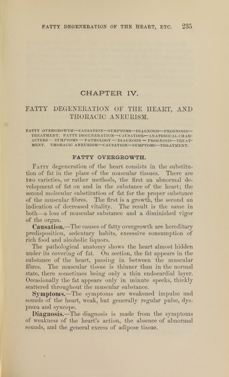 CHAPTER IV. FATTY DEGENERATION OF THE HEART, AND THORACIC ANEURISM. FATTY OVERGROWTH—CAUSATION—SYMPTOMS—DIAGNOSIS—PROGNOSIS— TREATMENT. FATTY DEGENERATION—CAUSATION—ANATOMICAL CHAR- ACTERS --- SYMPTOMS — PATHOLOGY — DIAGNOSIS — PROGNOSIS—TREAT- MENT. THORACIC ANEURISM—CAUSATION—SYMPTOMS—TREATMENT. FATTY OVERGROWTH. Fatty degeneration of the heart consists in the substitu- tion of fat in the place of the muscular tissues. There are two varieties, or rather methods, the first an abnormal de- velopment of fat on and in the substance of the heart; the second molecular substitution of fat for the proper substance of the muscular fibres. The first is a growth, the second an indication of decreased vitality. The result is the same in both—a loss of muscular substance and a diminished vigor of the organ. Causation.—The causes of fatty overgrowth are hereditary predisposition, sedentary habits, excessive consumption of rich food and alcoholic liquors. The pathological anatomy shows the heart almost hidden under its covering of fat. On section, the fat appears in the substance of the heart, passing in between the muscular fibres. The muscular tissue is thinner than in the normal state, there sometimes being only a thin endocardial layer. Occasionally the fat appears only in minute specks, thickly scattered throughout the muscular substance. Symptoms.—The symptoms are weakened impulse and sounds of the heart, weak, but generally regular pulse, dys- pnoea and syncope. Diagnosis.—The diagnosis is made from the symptoms of weakness of the heart's action, the absence of abnormal sounds, and the general excess of adipose tissue.