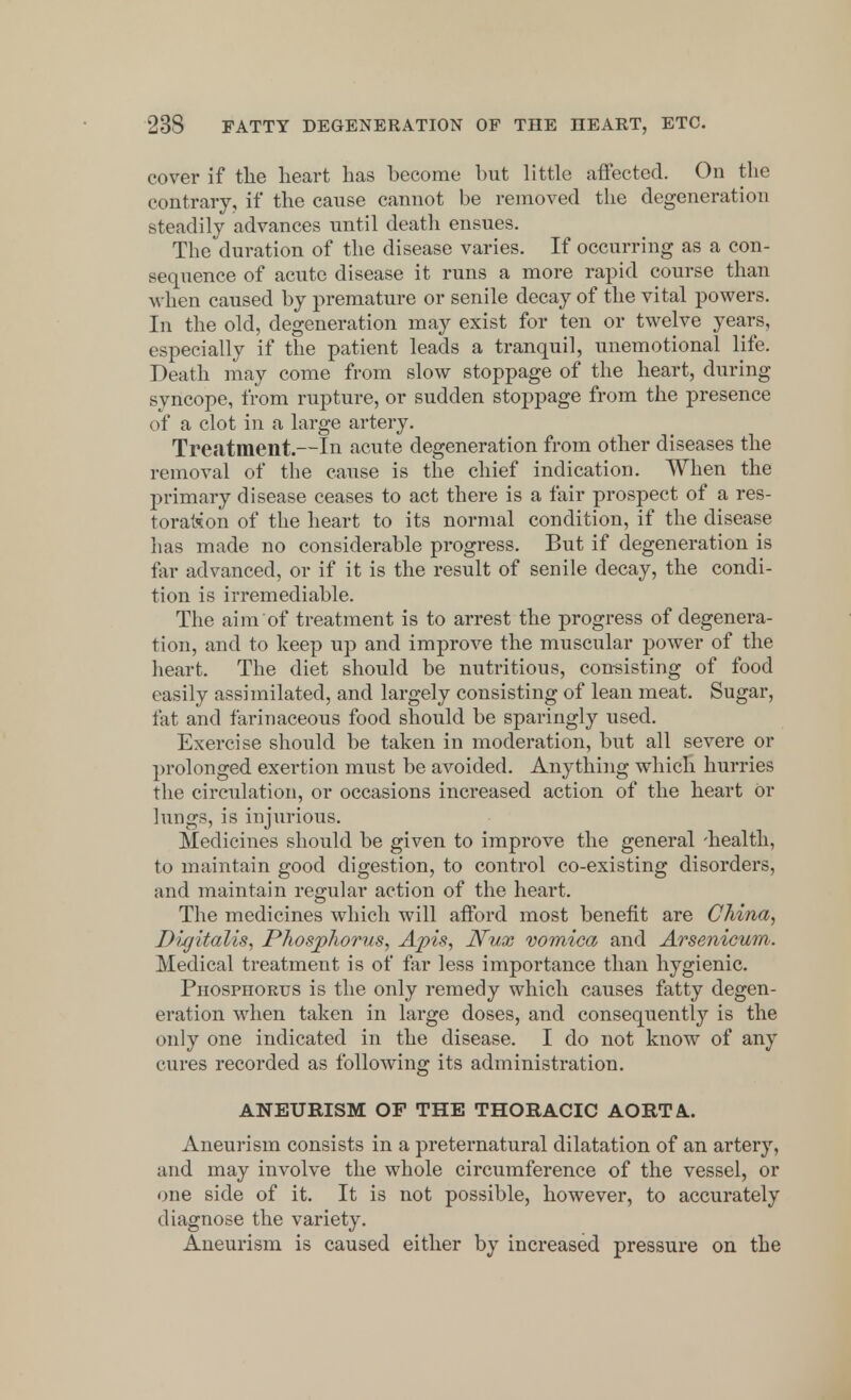 cover if tlie heart has become hut little affected. On the contrary, if the cause cannot be removed the degeneration steadily advances until death ensues. The duration of the disease varies. If occurring as a con- sequence of acute disease it runs a more rapid course than when caused by premature or senile decay of the vital powers. In the old, degeneration may exist for ten or twelve years, especially if the patient leads a tranquil, unemotional life. Death may come from slow stoppage of the heart, during syncope, from rupture, or sudden stoppage from the presence of a clot in a large artery. Treiitraent.—In acute degeneration from other diseases the removal of the cause is the chief indication. When the primary disease ceases to act there is a fair prospect of a res- toration of the heart to its normal condition, if the disease has made no considerable progress. But if degeneration is far advanced, or if it is the result of senile decay, the condi- tion is irremediable. The aim of treatment is to arrest the progress of degenera- tion, and to keep up and improve the muscular power of the heart. The diet should be nutritious, consisting of food easily assimilated, and largely consisting of lean meat. Sugar, fat and farinaceous food should be sparingly used. Exercise should be taken in moderation, but all severe or prolonged exertion must be avoided. Anything which hurries the circulation, or occasions increased action of the heart or lungs, is injurious. Medicines should be given to improve the general -health, to maintain good digestion, to control co-existing disorders, and maintain regular action of the heart. The medicines which will afford most benefit are China, D'ujitalis, Phosphorus, Apis, Nux vomica and Arsenicum. Medical treatment is of far less importance than hygienic. Phosphorus is the only remedy which causes fatty degen- eration when taken in large doses, and consequently is the only one indicated in the disease. I do not know of any cures recorded as following its administration. ANEURISM OF THE THORACIC AORTA. Aneurism consists in a preternatural dilatation of an artery, and may involve the whole circumference of the vessel, or one side of it. It is not possible, however, to accurately diagnose the variety. Aneurism is caused either by increased pressure on the