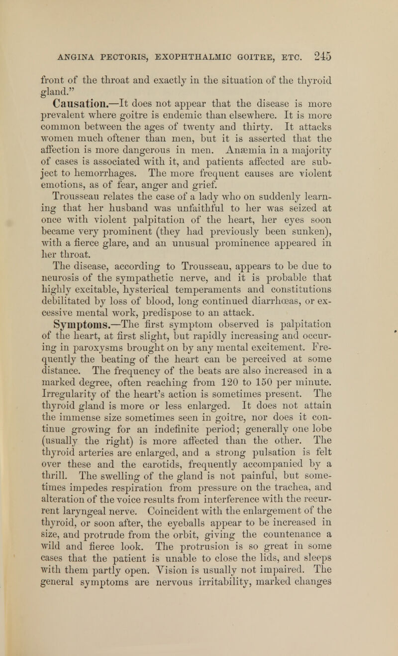 front of the throat and exactly in the situation of the thyroid gland. Causation.—It does not appear that the disease is more prevalent where goitre is endemic than elsewhere. It is more common between the ages of twenty and thirty. It attacks women much oftener than men, but it is asserted that the affection is more dangerous in men. Anaemia in a majority of cases is associated with it, and patients affected are sub- ject to hemorrhages. The more frequent causes are violent emotions, as of fear, anger and grief. Trousseau relates the case of a lady who on suddenly learn- ing that her husband was unfaithful to her was seized at once with violent palpitation of the heart, her eyes soon became very prominent (they had previously been sunken), with a fierce glare, and an unusual prominence appeared in her throat. The disease, according to Trousseau, appears to be due to neurosis of the sympathetic nerve, and it is probable that highly excitable, hysterical temperaments and constitutions debilitated by loss of blood, long continued diarrhoeas, or ex- cessive mental work, predispose to an attack. Symptoms.—The first symptom observed is palpitation of the heart, at first slight, but rapidly increasing and occur- ing in paroxysms brought on by any mental excitement. Fre- quently the beating of the heart can be perceived at some distance. The frequency of the beats are also increased in a marked degree, often reaching from 120 to 150 per minute. Irregularity of the heart's action is sometimes present. The thyroid gland is more or less enlarged. It does not attain the immense size sometimes seen in goitre, nor does it con- tinue growing for an indefinite period; generally one lobe (usually the right) is more affected than the other. The thyroid arteries are enlarged, and a strong pulsation is felt over these and the carotids, frequently accompanied by a thrill. The swelling of the gland is not painful, but some- times impedes respiration from pressure on the trachea, and alteration of the voice results from interference with the recur- rent laryngeal nerve. Coincident with the enlargement of the thyroid, or soon after, the eyeballs appear to be increased in size, and protrude from the orbit, giving the countenance a wild and fierce look. The protrusion is so great in some cases that the patient is unable to close the lids, and sleeps with them partly open. Vision is usually not impaired. The general symptoms are nervous irritability, marked changes