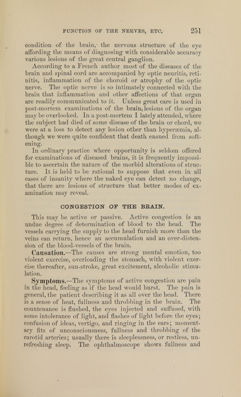 condition of the brain,- the nervous structure of the eye affording the means of diagnosing with considerable accuracy various lesions of the great central ganglion. According to a French author most of the diseases of the brain and spinal cord are accompanied by optic neuritis, reti- nitis, inflammation of the choroid or atrophy of the optic nerve. The optic nerve is so intimately connected with the brain that inflammation and other affections of that organ are readily communicated to it. Unless great care is used in post-mortem examinations of the brain, lesions of the organ may be overlooked. In a post-mortem I lately attended, where the subject had died of some disease of the brain or chord, we were at a loss to detect any lesion other than hypersemia, al- though we were quite confident that death ensued from soft- ening. In ordinary practice where opportunity is seldom offered for examinations of diseased brains, it is frequently impossi- ble to ascertain the nature of the morbid alterations of struc- ture. It is held to be rational to suppose that even in all cases of insanity where the naked eye can detect no change, that there are lesions of structure that better modes of ex- amination may reveal. CONGESTION OF THE BRAIN. This may be active or passive. Active congestion is an undue degree of determination of blood to the head. The vessels carrying the supply to the head furnish more than the veins can return, hence an accumulation and an over-disten- sion of the blood-vessels of the brain. Causation.—The causes are strong mental emotion, too violent exercise, overloading the stomach, with violent exer- cise thereafter, sun-stroke, great excitement, alcoholic stimu- lation. Symptoms.—The symptoms of active congestion are pain in the head, feeling as if the head would burst. The pain is general, the patient describing it as all over the head. There is a sense of heat, fullness and throbbing in the brain. The countenance is flushed, the eyes injected and suffused, with some intolerance of light, and flashes of light before the eyes; confusion of ideas, vertigo, and ringing in the ears; moment- ary fits of unconsciousness, fullness and throbbing of the carotid arteries; usually there is sleeplessness, or restless, un- refreshing sleep. The ophthalmoscope shows fullness and