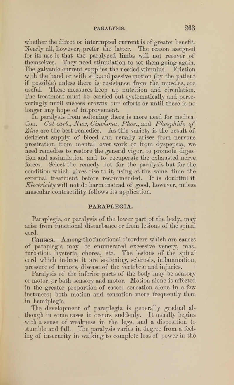 whether the direct or interrupted current is of greater benefit. Nearly all, however, prefer the latter. The reason assigned for its use is that the paralyzed limbs will not recover of themselves. They need stimulation to set them going again. The galvanic current supplies the needed stimulus. Friction with the hand or with silk,and passive motion (by the patient if possible) unless there is resistance from the muscles, are useful. These measures keep up nutrition and circulation. The treatment must be carried out systematically and perse- veringly until success crowns our efforts or until there is no longer any hope of improvement. In paralysis from softening there is more need for medica- tion. Cal carb., JYux, Cinchona, Phos., and Phosphide of Zinc are the best remedies. As this variety is the result of deficient supply of blood and usually arises from nervous prostration from mental over-work or from dyspepsia, we need remedies to restore the general vigor, to promote diges- tion and assimilation and to recuperate the exhausted nerve forces. Select the remedy not for the paralysis but for the condition which gives rise to it, using at the same time the external treatment before recommended. It is doubtful if Electricity will not do harm instead of good, however, unless muscular contractility follows its application. PARAPLEGIA. Paraplegia, or paralysis of the lower part of the body, may arise from functional disturbance or from lesions of the spinal cord. Causes.—Among the functional disorders which are causes of paraplegia may be enumerated excessive venery, mas- turbation, hysteria, chorea, etc. The lesions of the spinal cord which induce it are softening, sclerosis, inflammation, pressure of tumors, disease of the vertebrae and injuries. Paralysis of the inferior parts of the body may be sensory or motor, pr both sensory and motor. Motion alone is affected in the greater proportion of cases; sensation alone in a few instances; both motion and sensation more frequently than in hemiplegia. The development of paraplegia is generally gradual al- though in some cases it occurs suddenly. It usually begins with a sense of weakness in the legs, and a disposition to stumble and fall. The paralysis varies in degree from a feel- ing of insecurity in walking to complete loss of power in the