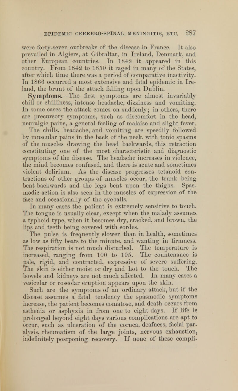 were forty-seven outbreaks of the disease in France. It also prevailed in Algiers, at Gibraltar, in Ireland, Denmark, and other European countries. In 1842 it appeared in this country. From 1842 to 1850 it raged in many of the States, after which time there was a period of comparative inactivity. In 1866 occurred a most extensive and fatal epidemic in Ire- land, the brunt of the attack falling upon Dublin. Symptoms.—The first symptoms are almost invariably chill or chilliness, intense headache, dizziness and vomiting. In some cases the attack comes on suddenly; in others, there are precursor}' symptoms, such as discomfort in the head, neuralgic pains, a general feeling of malaise and slight fever. The chills, headache, and vomiting are speedily followed by muscular pains in the back of the neck, with tonic spasms of the muscles drawing the head backwards, this retraction constituting one of the most characteristic and diagnostic symptoms of the disease. The headache increases in violence, the mind becomes confused, and there is acute and sometimes violent delirium. As the disease progresses tetanoid con- tractions of other groups of muscles occur, the trunk being bent backwards and the legs bent upon the thighs. Spas- modic action is also seen in the muscles of expression of the face and occasionally of the eyeballs. In many cases the patient is extremely sensitive to touch. The tongue is usually clear, except when the malady assumes a typhoid type, when it becomes dry, cracked, and brown, the lips and teeth being covered with sordcs. The pulse is frequently slower than in health, sometimes as low as fifty beats to the minute, and wanting in firmness. The respiration is not much disturbed. The temperature is increased, ranging from 100 to 105. The countenance is pale, rigid, and contracted, expressive of severe suffering. The skin is either moist or dry and hot to the touch. The bowels and kidneys are not much affected. In many cases a vesicular or roseolar eruption appears upon the skin. Such are the symptoms of an ordinary attack, but if the disease assumes a fatal tendency the spasmodic symptoms increase, the patient becomes comatose, and death occurs from asthenia or asphyxia in from one to eight days. If life is prolonged beyond eight days various complications are apt to occur, such as ulceration of the cornea, deafness, facial par- alysis, rheumatism of the large joints, nervous exhaustion, indefinitely postponing recovery. If none of these compli-