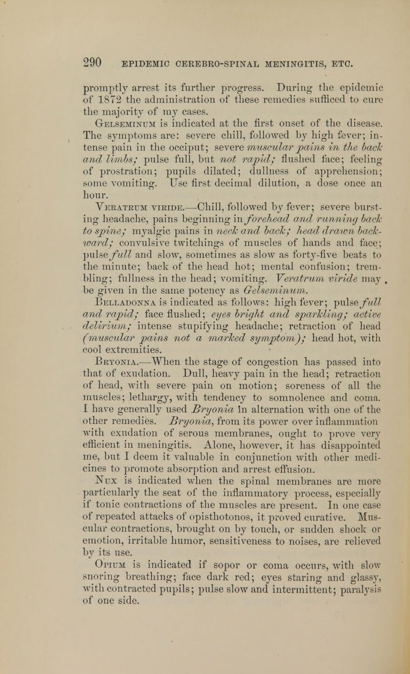 promptly arrest its further progress. During the epidemic of 1872 the administration of these remedies sufficed to cure the majority of my cases. Gelseminum is indicated at the first onset of the disease. The symptoms are: severe chill, followed by high fever; in- tense pain in the occiput; severe muscular pains in the bach and limbs; pulse full, but not rapid/ flushed face; feeling of prostration; pupils dilated; dullness of apprehension; some vomiting. Use first decimal dilution, a dose once an hour. Veratrttm viride.—Chill, followed by fever; severe burst- ing headache, pains beginning in forehead and running bach to spine; myalgic pains in neck and bach; head drawn book- ward; convulsive twitchings of muscles of hands and face; ■pulse full and slow, sometimes as slow as forty-five beats to the minute; back of the head hot; mental confusion; trem- bling; fullness in the head; vomiting. Veratrum viride may , be given in the same potency as Gelseminum. Belladonna is indicated as follows: high fever; pulse full and rapid; face flushed; eyes bright and sparkling; active delirium; intense stupifying headache; retraction of head (muscular pains not a marked symptom); head hot, with cool extremities. Bryonia.—When the stage of congestion has passed into that of exudation. Dull, heavy pain in the head; retraction of head, with severe pain on motion; soreness of all the muscles; lethargy, with tendency to somnolence and coma. I have generally used Bryonia in alternation with one of the other remedies. Bryonia, from its power over inflammation with exudation of serous membranes, ought to prove very efficient in meningitis. Alone, however, it has disappointed me, but I deem it valuable in conjunction with other medi- cines to promote absorption and arrest effusion. Kux is indicated when the spinal membranes are more particularly the seat of the inflammatory process, especially if tonic contractions of the muscles are present. In one case of repeated attacks of opisthotonos, it proved curative. Mus- cular contractions, brought on by touch, or sudden shock or emotion, irritable humor, sensitiveness to noises, are relieved by its use. Opium is indicated if sopor or coma occurs, with slow snoring breathing; face dark red; eyes staring and glassy, with contracted pupils; pulse slow and intermittent; paralysis of one side.