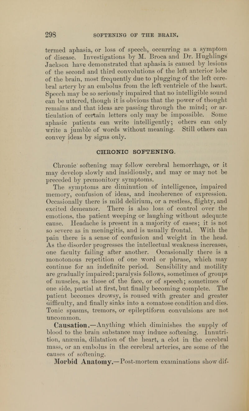 termed aphasia, or loss of speech, occurring as a symptom of disease. Investigations by M. Broca and Dr. Hughlings Jackson have demonstrated that aphasia is caused by lesions of the second and third convolutions of the left anterior lobe of the brain, most frequently due to plugging of the left cere- bral artery by an embolus from the left ventricle of the heart. Speech may be so seriously impaired that no intelligible sound can be uttered, though it is obvious that the power of thought remains and that ideas are passing through the mind; or ar- ticulation of certain letters only may be impossible. Some aphasic patients can write intelligently; others can only write a jumble of words without meaning. Still others can convey ideas by signs only. CHRONIC SOFTENING. Chronic' softening may follow cerebral hemorrhage, or it may develop slowly and insidiously, and may or may not be preceded by premonitory symptoms. The symptoms are diminution of intelligence, impaired memory, confusion of ideas, and incoherence of expression. Occasionally there is mild delirium, or a restless, nighty, and excited demeanor. There is also loss of control over the emotions, the patient weeping or laughing without adequate cause. Headache is present in a majority of cases; it is not so severe as in meningitis, and is usually frontal. With the pain there is a sense of confusion and weight in the head. As the disorder progresses the intellectual weakness increases, one faculty failing after another. Occasionally there is a monotonous repetition of one word or phrase, which may continue for an indefinite period. Sensibility and motility are gradually impaired; paralysis follows, sometimes of groups of muscles, as those of the face, or of speech; sometimes of one side, partial at first, but finally becoming complete. The patient becomes drowsy, is roused with greater and greater difficulty, and finally sinks into a comatose condition and dies. Tonic spasms, tremors, or epileptiform convulsions are not uncommon. Causation.—Anything which diminishes the supply of blood to the brain substance may induce softening. Innutri- tion, anaemia, dilatation of the heart, a clot in the cerebral mass, or an embolus in the cerebral arteries, are some of the causes of softening. Morbid Anatomy.—Post-mortem examinations show dif-