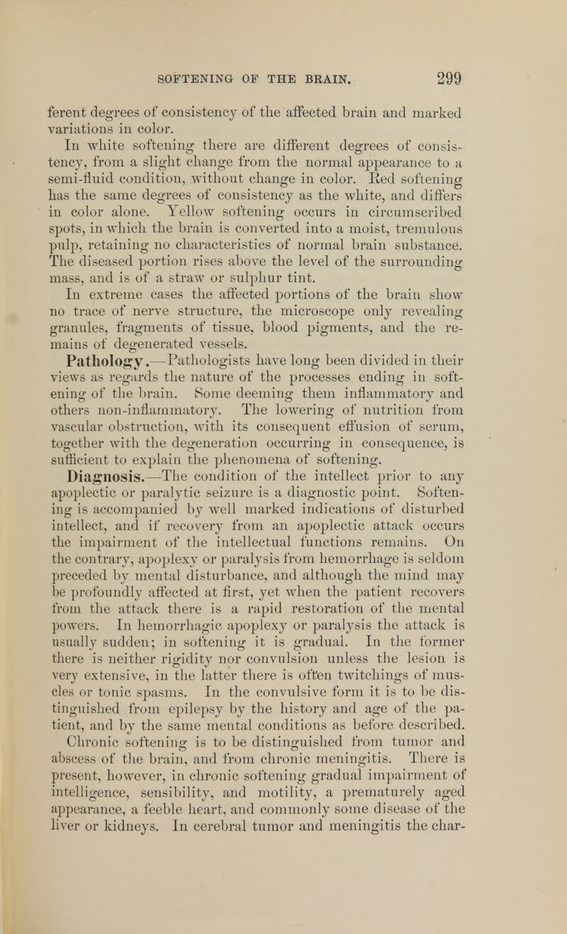 ferent degrees of consistency of the affected brain and marked variations in color. In white softening there are different degrees of consis- tency, from a slight change from the normal appearance to a semi-fluid condition, without change in color. Red softening has the same degrees of consistency as the white, and differs in color alone. Yellow softening occurs in circumscribed spots, in which the brain is converted into a moist, tremulous pulp, retaining no characteristics of normal brain substance. The diseased portion rises above the level of the surrounding mass, and is of a straw or sulphur tint. In extreme cases the affected portions of the brain show no trace of nerve structure, the microscope only revealing granules, fragments of tissue, blood pigments, and the re- mains of degenerated vessels. Pathology.—Pathologists have long been divided in their views as regards the nature of the processes ending in soft- ening of the brain. Some deeming them inflammatory and others non-inflammatory. The lowering of nutrition from vascular obstruction, with its consequent effusion of serum, together with the degeneration occurring in consequence, is sufficient to explain the phenomena of softening. Diagnosis.—The condition of the intellect prior to any apoplectic or paralytic seizure is a diagnostic point. Soften- ing is accompanied by well marked indications of disturbed intellect, and if recovery from an apoplectic attack occurs the impairment of the intellectual functions remains. On the contrary, apoplexy or paralysis from hemorrhage is seldom preceded by mental disturbance, and although the mind may be profoundly affected at first, yet when the patient recovers from the attack there is a rapid restoration of the mental powers. In hemorrhagic apoplexy or paralysis the attack is usually sudden; in softening it is gradual. In the former there is neither rigidity nor convulsion unless the lesion is very extensive, in the latter there is often twitchings of mus- cles or tonic spasms. In the convulsive form it is to be dis- tinguished from epilepsy by the history and age of the pa- tient, and by the same mental conditions as before described. Chronic softening is to be distinguished from tumor and abscess of the brain, and from chronic meningitis. There is present, however, in chronic softening gradual impairment of intelligence, sensibility, and motility, a prematurely aged appearance, a feeble heart, and commonly some disease of the liver or kidneys. In cerebral tumor and meningitis the char-
