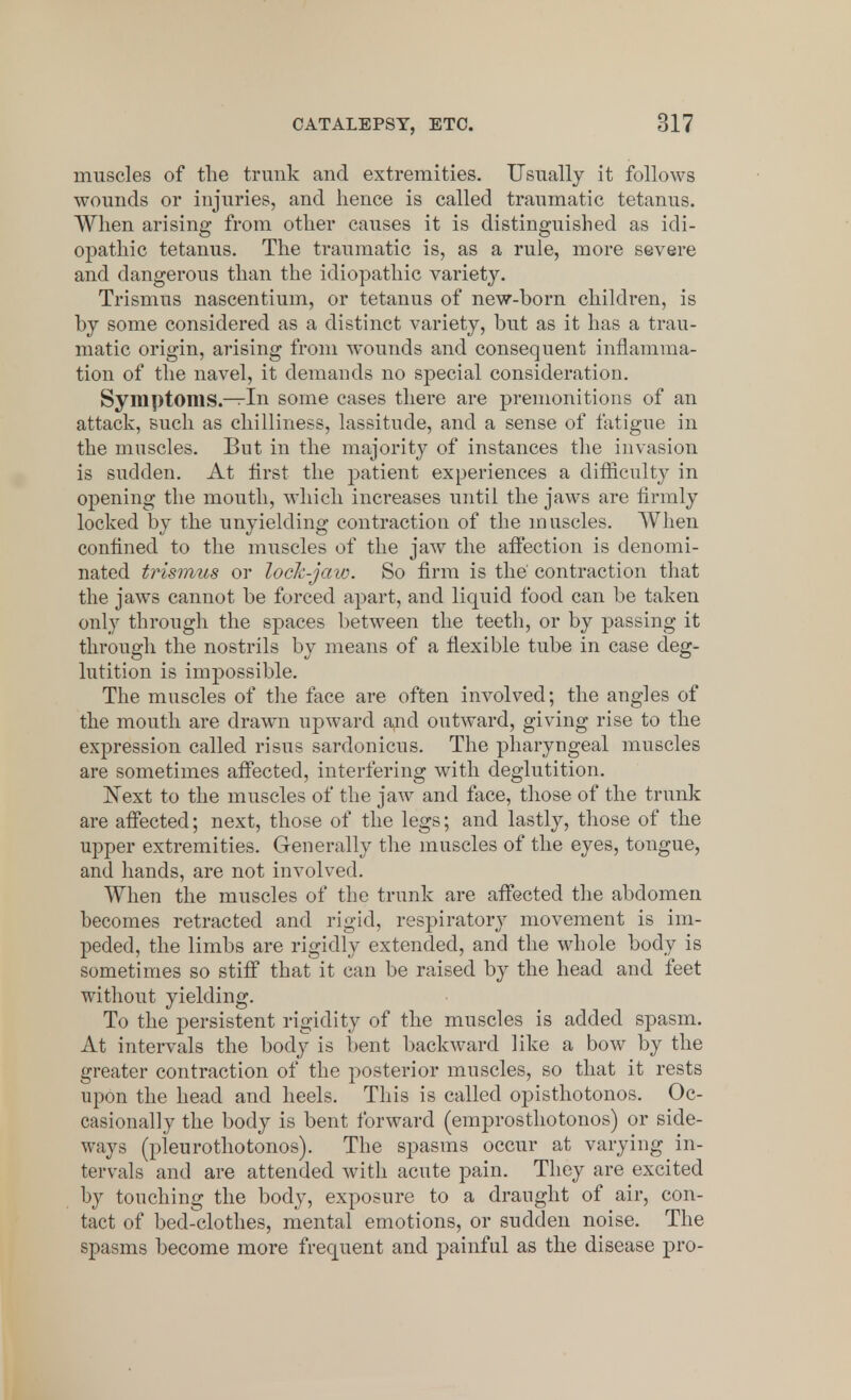 muscles of the trunk and extremities. Usually it follows wounds or injuries, and hence is called traumatic tetanus. When arising from other causes it is distinguished as idi- opathic tetanus. The traumatic is, as a rule, more severe and dangerous than the idiopathic variety. Trismus nascentium, or tetanus of new-born children, is by some considered as a distinct variety, but as it has a trau- matic origin, arising from wounds and consequent inflamma- tion of the navel, it demands no special consideration. Symptoms.—In some cases there are premonitions of an attack, such as chilliness, lassitude, and a sense of fatigue in the muscles. But in the majority of instances the invasion is sudden. At first the patient experiences a difficulty in opening the mouth, which increases until the jaws are firmly locked by the unyielding contraction of the muscles. When confined to the muscles of the jaw the affection is denomi- nated trismus or lock-jaw. So firm is the' contraction that the jaws cannot be forced apart, and liquid food can be taken only through the spaces between the teeth, or by passing it through the nostrils by means of a flexible tube in case deg- lutition is impossible. The muscles of the face are often involved; the angles of the mouth are drawn upward and outward, giving rise to the expression called risus sardonicus. The pharyngeal muscles are sometimes affected, interfering with deglutition. Next to the muscles of the jaw and face, those of the trunk are affected; next, those of the legs; and lastly, those of the upper extremities. Generally the muscles of the eyes, tongue, and hands, are not involved. When the muscles of the trunk are affected the abdomen becomes retracted and rigid, respiratory movement is im- peded, the limbs are rigidly extended, and the whole body is sometimes so stiff that it can be raised by the head and feet without yielding. To the persistent rigidity of the muscles is added spasm. At intervals the body is bent backward like a bow by the greater contraction of the posterior muscles, so that it rests upon the head and heels. This is called opisthotonos. Oc- casionally the body is bent forward (emprosthotonos) or side- ways (pleurothotonos). The spasms occur at varying in- tervals and are attended with acute pain. They are excited by touching the body, exposure to a draught of air, con- tact of bed-clothes, mental emotions, or sudden noise. The spasms become more frequent and painful as the disease pro-
