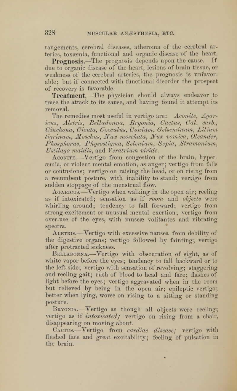 rangements, cerebral diseases, atheroma of the cerebral ar- teries, toxaemia, functional and organic disease of the heart. Prognosis.—The prognosis depends upon the cause. If due to organic disease of the heart, lesions of brain tissue, or weakness of the cerebral arteries, the prognosis is unfavor- able; but if connected with functional disorder the prospect of recovery is favorable. Treatment.—The physician should always endeavor to trace the attack to its cause, and having found it attempt its removal. The remedies most useful in vertigo are: Aconite, Agar- icus, Aletris, Belladonna, .Bryonia, Cactus, Gal. curb.. Cinchona, Cicuta, Cocculus, Conium, Gelsemvnum, Lilium tigrinum, Moschus, JVux moschata, Nux vomica, Oleander, Phosphorus, Physostigma, Selenium, Sepia, Stramonium, Ustilago maidis, and Veratrium viride. Aconite.—Vertigo from congestion of the brain, hyper- emia, or violent mental emotion, as anger; vertigo from falls or contusions; vertigo on raising the head, or on rising from a recumbent posture, with inability to stand; vertigo from sudden stoppage of the menstrual now. Agaricus.—Vertigo when walking in the open air; reeling as if intoxicated; sensation as if room and objects were whirling around; tendency to fall forward; vertigo from strong excitement or unusual mental exertion; vertigo from over-use of the eyes, with muscae volitantes and vibrating spectra. Aletris.—Vertigo with excessive nausea from debility of the digestive organs; vertigo followed by fainting; vertigo after protracted sickness. Belladonna.—Vertigo with obscuration of sight, as of white vapor before the eyes; tendency to fall backward or to the left side; vertigo with sensation of revolving; staggering and reeling gait; rush of blood to head and face; flashes of light before the eyes; vertigo aggravated when in the room but relieved by being in the open air; epileptic vertigo; better when lying, worse on rising to a sitting or standing posture. Bryonia.—Vertigo as though all objects were reeling; vertigo as if intoxicated ; vertigo on rising from a chair, disappearing on moving about. Cactus.—Vertigo from cardiac disease; vertigo with flushed face and great excitability; feeling of pulsation in the brain.