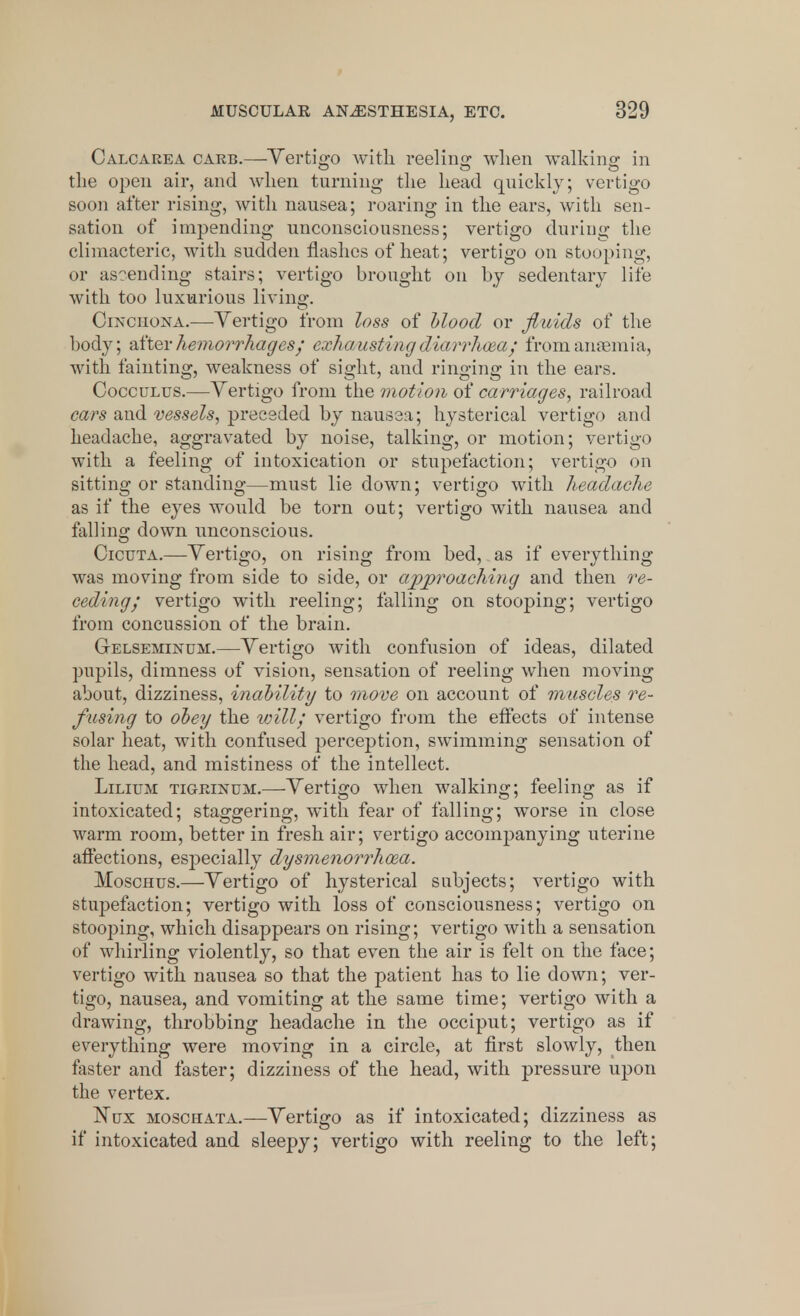 Calcarea carb.—Vertigo with reeling when walking; in o o o the open air, and when turning the head quickly; vertigo soon after rising, with nausea; roaring in the ears, with sen- sation of impending unconsciousness; vertigo during the climacteric, with sudden flashes of heat; vertigo on stooping, or ascending stairs; vertigo brought on by sedentary life with too luxurious living. Cinchona.—Vertigo from loss of blood or fluids of the body; after hemorrhages; exhaustingdiarrhoea / from anaemia, with fainting, weakness of sight, and ringing in the ears. Cocculus.—Vertigo from the motion of carriages, railroad cars and vessels, preceded by nausea; hysterical vertigo and headache, aggravated by noise, talking, or motion; vertigo with a feeling of intoxication or stupefaction; vertigo on sitting or standing—must lie down; vertigo with headache as if the eyes would be torn out; vertigo with nausea and falling down unconscious. Cicuta.—Vertigo, on rising from bed, as if everything was moving from side to side, or approaching and then re- ceding; vertigo with reeling; falling on stooping; vertigo from concussion of the brain. G-elseminum.—Vertigo with confusion of ideas, dilated pupils, dimness of vision, sensation of reeling when moving about, dizziness, inability to move on account of muscles re- fusing to obey the will; vertigo from the effects of intense solar heat, with confused perception, swimming sensation of the head, and mistiness of the intellect. Lilium tigrinum.—-Vertigo when walking; feeling as if intoxicated; staggering, with fear of falling; worse in close warm room, better in fresh air; vertigo accompanying uterine affections, especially dysmenorrhea. Moschus.—Vertigo of hysterical subjects; vertigo with stupefaction; vertigo with loss of consciousness; vertigo on stooping, which disappears on rising; vertigo with a sensation of whirling violently, so that even the air is felt on the face; vertigo with nausea so that the patient has to lie down; ver- tigo, nausea, and vomiting at the same time; vertigo with a drawing, throbbing headache in the occiput; vertigo as if everything were moving in a circle, at first slowly, then faster and faster; dizziness of the head, with pressure upon the vertex. Nux moschata.—Vertigo as if intoxicated; dizziness as if intoxicated and sleepy; vertigo with reeling to the left;