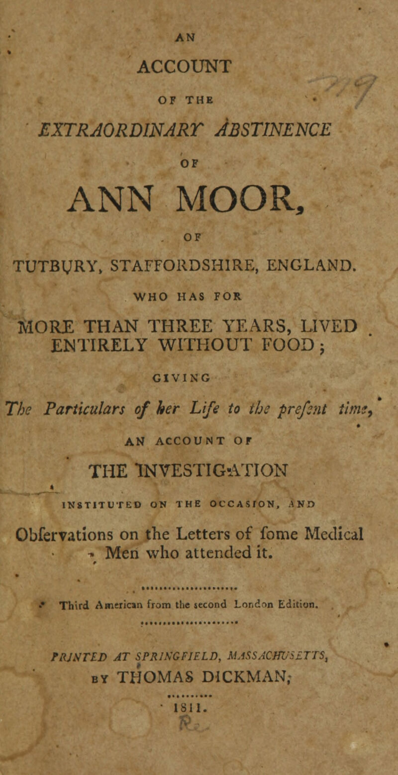 AN ACCOUNT OF THE EXTRAORDINART ABSTINENCE OF ANN MOOR, OF TUTByRY, STAFFORDSHIRE, ENGLAND. WHO HAS FOR MORE THAN THREE YEARS, LIVED ENTIRELY WITHOUT FOOD j GIVING The Particulars of her Life to the prefent time, AN ACCOUNT OF THE INVESTIGATION > INSTITUTED ON THE OCCASTON, AND Obfervations on the Letters of fome Medical ■» Men who attended it. •* Third American from the second London Edition. FRJSTED AT SPRINGFIELD, MASSACHUSETTS, by THOMAS DICKMAN; • 1811.