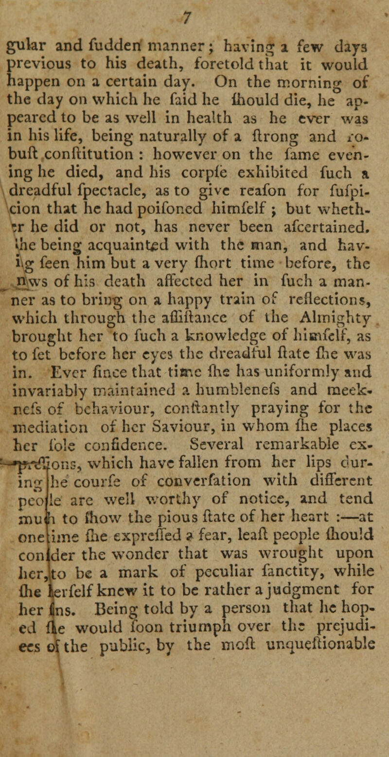 previous to his death, foretold that it would happen on a certain day. On the morning of the day on which he faid he Ihould die, he ap- peared to be as well in health as he ever was in his life, being naturally of a flrong and ro- buft conftitution : however on the fame even- ing he died, and his corpfe exhibited fuch a dreadful fpectacle, as to give reafon for fufpi- cion that he had poifoncd himfelf ; but wheth- er he did or not, has never been afcertained. Ihe being acquainted with the man, and hav- ing feen him but a very fhort time before, the n ws of his death affected her in fuch a man- ner as to bring on a happy train of reflections, which through the afliitance of the Almighty brought her to fuch a knowledge of himfelf, as to fet before her eyes the dreadful flatc fhe was in. Ever fmce that time (he has uniformly and invariably maintained a humblenefs and meek- nefs of behaviour, contlantly praying for the mediation of her Saviour, in whom me places her fole confidence. Several remarkable ex- ^-»pt*<£ions, which have fallen from her lips cur- he courfe of converfation with different le are well worthy of notice, and tend h to mow the pious ftate of her heart :—at onelime fhe exprefied ? fear, leafl people mould conider the wonder that was wrought upon herJto be a mark of peculiar fanctity, while me krfelf knew it to be rather a judgment for her 4ns. Being told by a person that he hop- ed fie would foon triumph over the prejudi- ces ol the public, by the moft unqueftionable mg pco