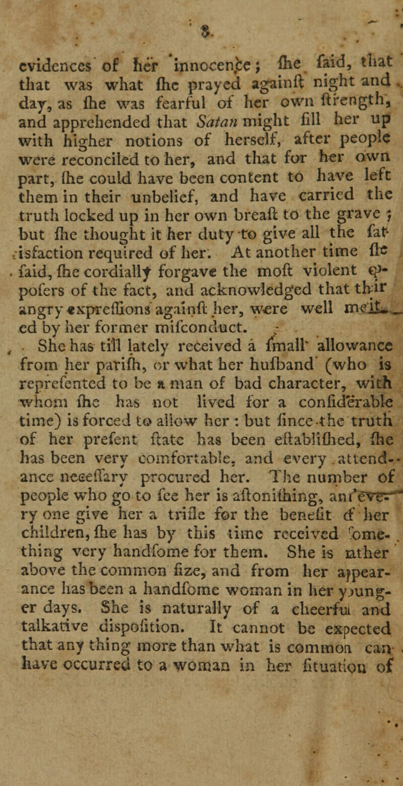 ■ *■ • evidences of her innocenjbe; fhe faid, that that was what flic prayed againft night and .. day, as (he was fearful of her own ftrength, and apprehended that Satan might fill her up with higher notions of herself, after people were reconciled to her, and that for her awn part, (he could have been content to have left them in their unbelief, and have carried the truth locked up in her own breaft to the grave 5 but fhe thought it her duty to give all the fat- • isfaction required of her. At another time fle . faid, fhe cordially forgave the mofl violent g> pofers of the fact, and acknowledged that tfrir angry«xprenions againft her, w«re well meit._ ed by her former mifconduct. She has till lately received a frnall' allowance from her parifh, or what her hufband (who is reprefented to be a man of bad character, with whom fhe has not lived for a confiderable time) is forced to allow her : but fincc-thc truth of her prefent flatc has been eltablifhed, fhe has been very comfortable, and every attend-- ance nceeiTary procured her. The number of people who go to fee her is aflonifhing, aiu'eveV ry one give her a trifle for the benefit & her children, fhe has by this time received feme- thing very handfome for them. She is ather above the common fize, and from her appear- ance has been a handfome woman in her young- er days. She is naturally of a cheerful and talkative dispofition. It cannot be expected that any thing more than what is common can have occurred to a woman in her Ctuatiou of