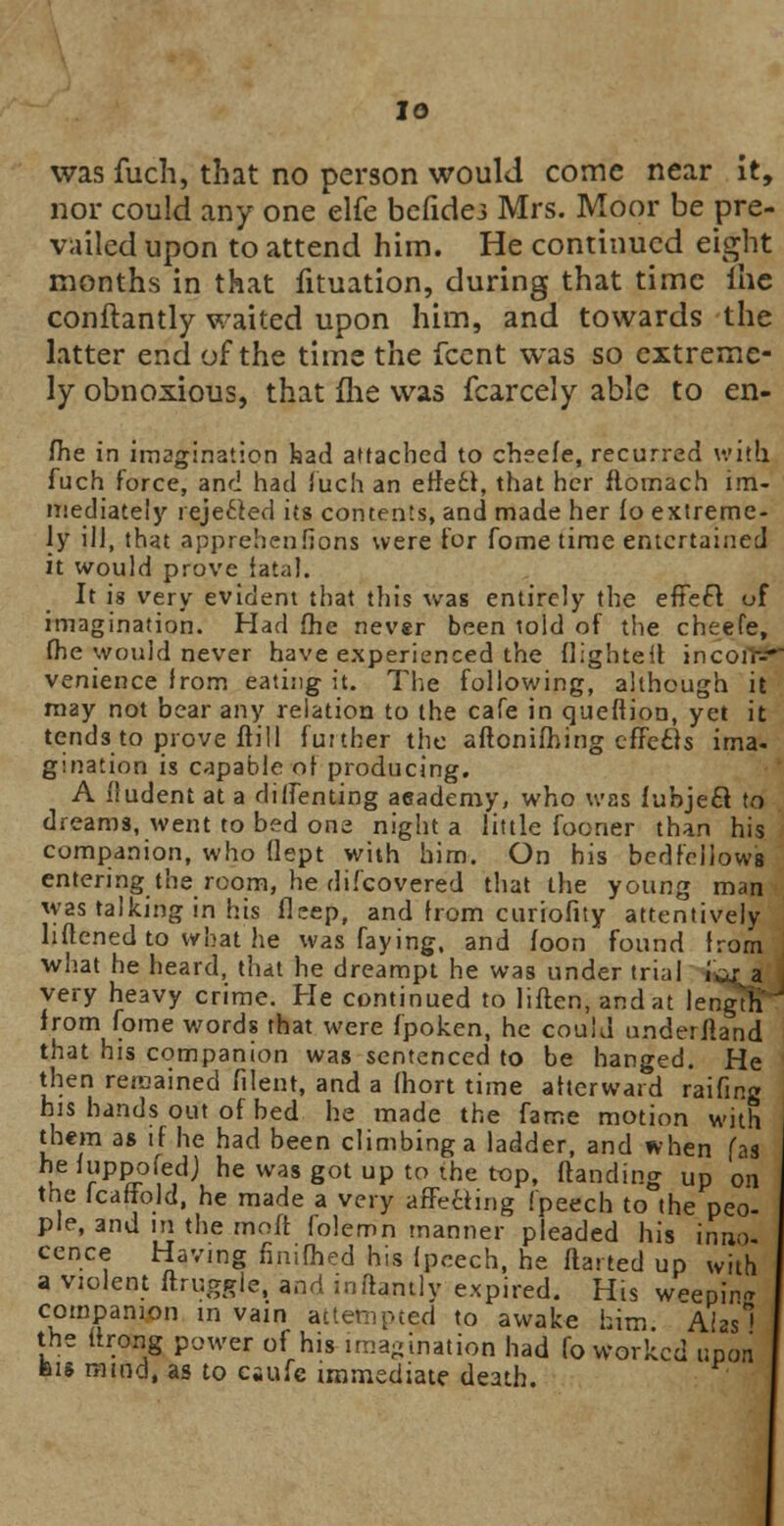 was fuch, that no person would come near It, nor could any one elfe befidej Mrs. Moor be pre- vailed upon to attend him. He continued eight months in that fituation, during that time ihe conftantly waited upon him, and towards the latter end of the time the fcent was so extreme- ly obnoxious, that (he was fcarcely able to en- fhe in imagination bad attached to cheefe, recurred with, fuch force, and had fuch an effe6l, that her ftomach im- mediately rejected its contents, and made her fo extreme- ly ill, that apprehenfions were tor fome time entertained it would prove lata]. It is very evident that this was entirely the effecl of imagination. Had fhe never been told of the cheefe, fhe would never have experienced the flighteit incoir** venience from eating it. The following, although it may not bear any relation to the cafe in queftion, yet it tends to prove ftill further the aflonifhing effefts ima- gination is capable of producing. A fiudent at a diifenting aeademy, who was fubjecl to dreams, went to bed one night a little fooner than his companion, who (lept with him. On his bedfellows entering the room, he difcovered that the young man was talking in his flcep, and from curiofity attentively hftened to what he was faying, and foon found from what he heard, that he dreampt he was under trial , very heavy crime. He continued to liften.andat lengthT from fome words that were fpoken, he could underfland that his companion was sentenced to be hanged. He then renamed filent, and a {hort time afterward raifing his hands out of bed he made the fame motion with them as if he had been climbing a ladder, and when fas he fuppofedj he was got up to the top, (landing up on the icaffold, he made a very affetting fpeech to the peo- ple, and in the moft folemn manner pleaded his inroj cence Having finifhed his fpeech, he flatted up with a violent ftruggle, and inflantly expired. His weepin* companion in vain attempted to awake him Alas the ttrong power of his imagination had fo worked upon bis mind, as to esufe immediate death.