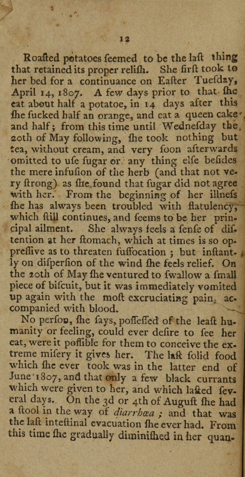 Roafted potatoes feemed to be the laft thing that retained its proper relifh. She firft took to her bed for a continuance on Eafter Tuefday, April 14, 1807. A few days prior to that fhe eat about half a potatoe, in 14 days after this flie fucked half an orange, and eat a queen cake and half j from this time until Wednefday the, 20th of May following, fhe took nothing but tea, without cream, and very foon afterwards omitted to ufe fugar or any thing elfe beiides the mere infufion of the herb (and that not ve- ry ftrong) as fhe found that fugar did not agree with her. From the beginning of her illnefs fhe has always been troubled with flatulency, which ftill continues, and feems to be her prin- cipal ailment. She always feels a fenfe of dif. tention at her ftomach, which at times is so op- preflive as to threaten fuffocation j but inftant- ly on difperfion of the wind fhe feels relief. On the 20th of May fhe ventured to fwallow a fmall piece of bifcuit, but it was immediately vomited up again with the moft excruciating pain, ac- companied with blood. No perfoo, fhe fays, pofiefied of the leaft hu- manity or feeling, could ever defire to fee her eat, were it poflible for them to conceive the ex- treme mifery it gives her. The laft folid food which fhe ever took was in the latter end of June11807, and that only a few black currants which were given to her, and which lafted fev- eral days. On the 3d or 4th of Auguft fhe had a ftool in the way of diarrhoea ; and that was the laft intettinal evacuation fhe ever had. From this time fhe gradually diminifhed in her quan-