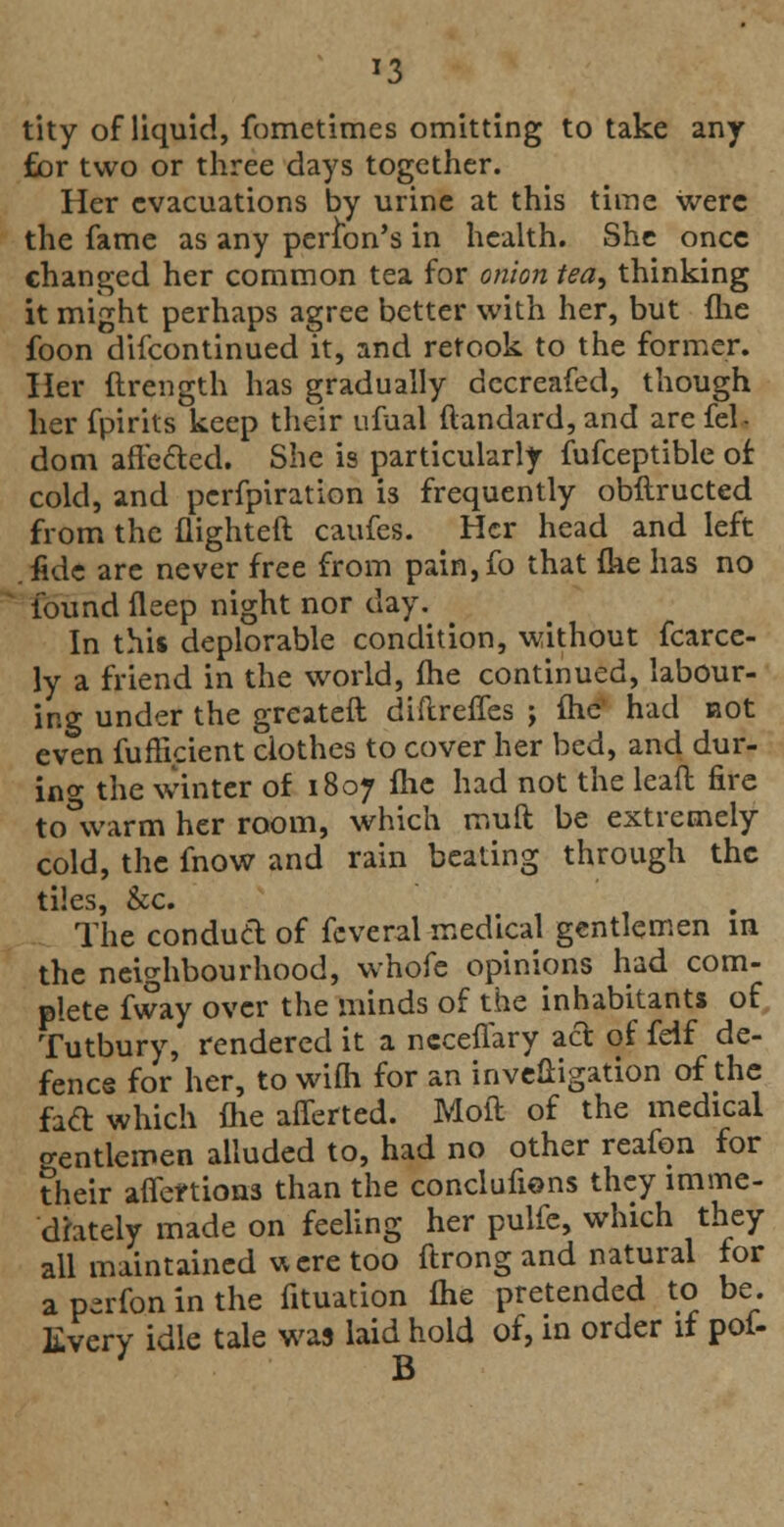 *3 tity of liquid, fometimes omitting to take any £or two or three days together. Her evacuations by urine at this time were the fame as any person's in health. She once changed her common tea for onion tea, thinking it might perhaps agree better with her, but (he foon difcontinued it, and retook to the former. Her ftrength has gradually dccreafed, though her fpirits keep their ufual ftandard, and are fel- dom affected. She is particularly fufceptible of cold, and perfpiration is frequently obftructed from the flighted caufes. Her head and left .fide are never free from pain,fo that fke has no found deep night nor day. In this deplorable condition, without fcarce- ly a friend in the world, fhe continued, labour- ing under the greateft diftreffes ; fhe' had not even fufficient clothes to cover her bed, and dur- ing the winter of 1807 fhe had not the leaft fire to warm her room, which rr.uft be extremely cold, the fnow and rain beating through the tiles, &c. The conduct of feveral medical gentlemen in the neighbourhood, whofe opinions had com- plete fway over the minds of the inhabitant* of Tutbury, rendered it a ncceffary act of feif de- fence for her, to wifli for an investigation of the fact which die aiTerted. Molt of the medical o-entlemen alluded to, had no other reafon for their affections than the conclufions they imme- diately made on feeling her pulfe, which they all maintained u ere too ftrong and natural for a perfon in the fituation fhe pretended to be. livery idle tale was laid hold of, in order if pof-