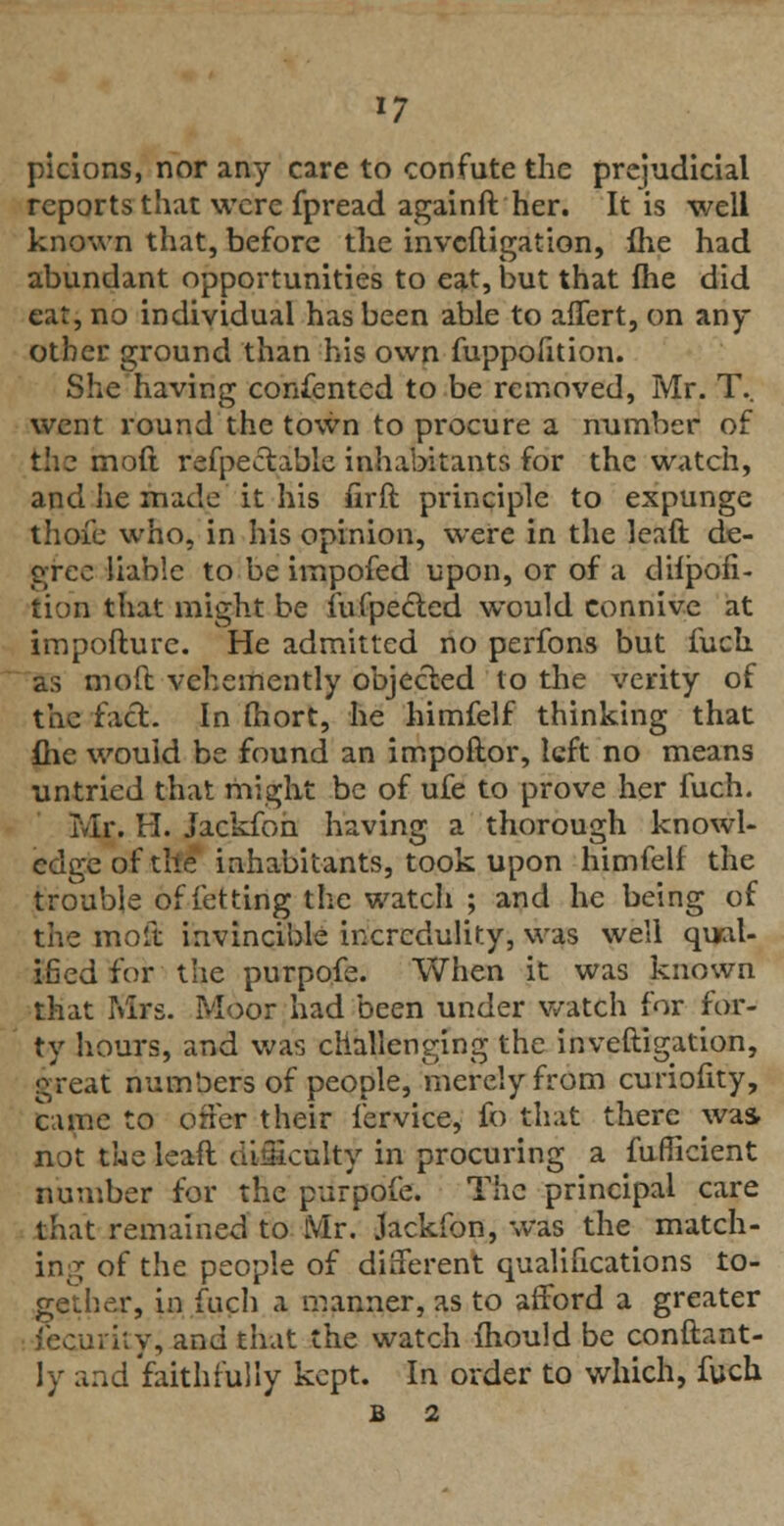 *7 picions, nor any care to confute the prejudicial reports that were fpread againft her. It is well known that, before the invcfligation, ihe had abundant opportunities to eat, but that fhe did eat, no individual has been able to alTert, on any other ground than his own fuppofition. She having consented to be removed, Mr. T.. went round the town to procure a number of the moft refpectable inhabitants for the watch, and he made it his firft principle to expunge thoie who, in his opinion, were in the leaft de- gree liable to be irnpofed upon, or of a dilpofi- tion that might be fufpected would connive at impofture. He admitted no perfons but fuck as moft vehemently objected to the verity of the fad. In fhort, he himfelf thinking that flie would be found an impoftor, left no means untried that might be of ufe to prove her fuch. Mr. H. Jackfon having a thorough knowl- edge of the inhabitants, took upon himfelf the trouble of letting the watch ; and he being of the moft invincible incredulity, was well qual- ified for the purpofe. When it was known that Mrs. Moor had been under watch for for- ty hours, and was challenging the inveftigation, great numbers of people, merely from curiofity, came to orler their fervice, fo that there was not the lead difficulty in procuring a fufficient number for the purpofe. The principal care that remained to Mr. Jackfon, was the match- ing of the people of different qualifications to- gether, in fuch a manner, as to afford a greater Security, and that the watch mould be conftant- ly and faithfully kept. In order to which, fuch B 2