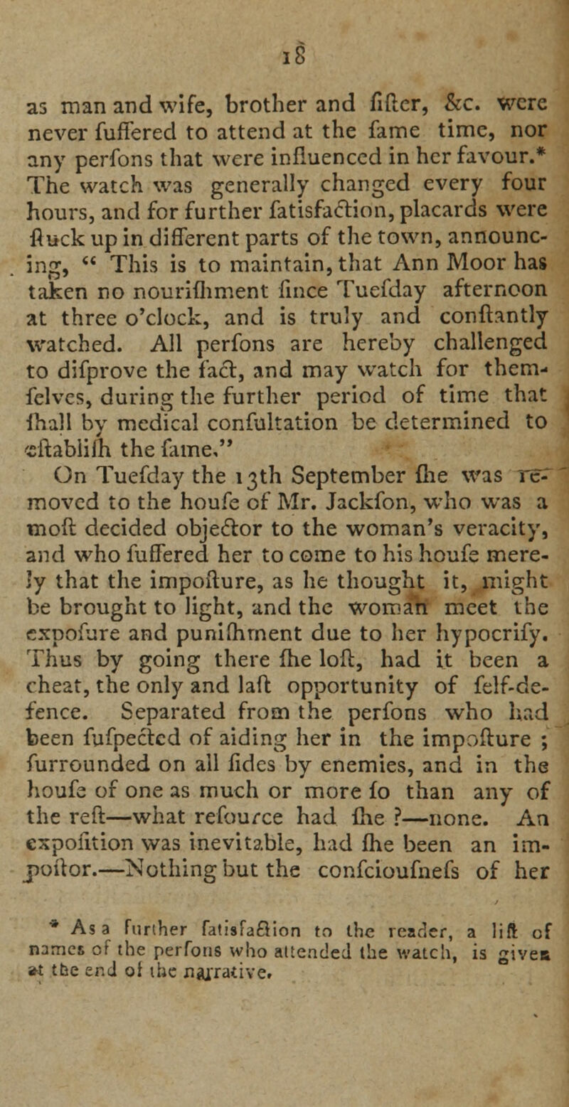 as man and wife, brother and fitter, &c. were never differed to attend at the fame time, nor any perfons that were influenced in her favour.* The watch was generally changed every four hours, and for further fatisfaction, placards were fluck up in different parts of the town, announc- ing,  This is to maintain, that Ann Moor has taken no nourifhment fince Tuefday afternoon at three o'clock, and is truly and conftantly watched. All perfons are hereby challenged to difprove the fact, and may watch for them- felves, during the further period of time that mall by medical confutation be determined to cftablilh the fame, On Tuefday the 13th September {lie was re- moved to the houfe of Mr. Jackfon, who was a moft decided objector to the woman's veracity, and who differed her to come to his houfe mere- ly that the impofture, as he thought it, might be brought to light, and the woman meet the expofure and punifhrnent due to her hypocrify. Thus by going there fhe loft, had it been a cheat, the only and laft opportunity of felf-de- fence. Separated from the perfons who had been fufpectcd of aiding her in the impofture ; furrounded on ail fides by enemies, and in the houfe of one as much or more fo than any of the reft—what refource had fhe ?—none. An cxpofition was inevitable, had fhe been an im- poftor.—Nothing but the confcioufnefs of her * Asa further fatisfaftion to the reader, a lift of names of the perfons who attended the watch, is givea »t tbe end of the narrative.