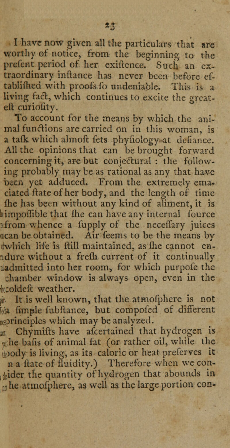 *3 I have now given all the particulars that are worthy of notice, from the beginning to the prefent period of her exiftence. Such an ex- traordinary inftance has never been before ef- tablifticd with proofs fo undeniable. This is a living fact, which continues to excite the great- eit curiofity. To account for the means by which the ani- mal functions are carried on in this woman, is a talk which almoft fets phyiiology at defiance. All the opinions that can be brought forward concerning it, are but conjectural : the follow- ing probably may be as rational as any that have been yet adduced. From the extremely ema- ciated ftate of her body, and the length of time fhe has been without any kind of aliment, it is ijtimpoflible that fhe can have any internal fource j^from whence a fupply of the neceflary juices ocean be obtained. Air feems to be the means by clwhich life is ftill maintained, as flie cannot en- rcdure without a frefh current of it continually iadmitted into her room, for which purpofe the chamber window is always open, even in the Icoldeft weather. pit It is well known, that the atmofphere is not fectl (imple fubftance, but compofed of different KjDrinciples which may be analyzed. no, Chymifls have afcertained that hydrogen is ve he bafis of animal fat (or rather oil, while the ll:)ody is living, as its caloric or heat preferves it n a ftate of fluidity.) Therefore when we con- sider the quantity of hydrogen that abounds in uche atmofphere, as well as the large portion con-