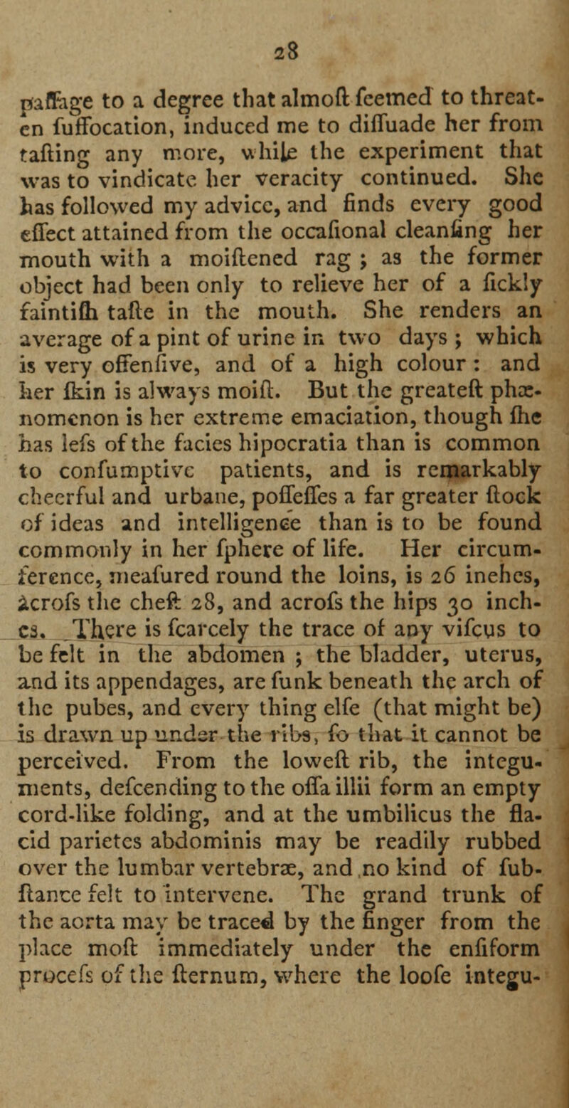 paffage to a degree that almoft feemed to threat- en fuffocation, induced me to difiuade her from tafting any more, while the experiment that was to vindicate her veracity continued. She has followed my advice, and finds every good effect attained from the occafional cleaning her mouth with a moiftened rag ; as the former object had been only to relieve her of a fickly faintifli tafte in the mouth. She renders an average of a pint of urine in two days ; which is very offenfive, and of a high colour : and her fkin is always moift. But the greateft phce- nomenon is her extreme emaciation, though Ihe has lefs of the facies hipocratia than is common to confumptivc patients, and is remarkably cheerful and urbane, poffeffes a far greater (lock of ideas and intelligence than is to be found commonly in her fphere of life. Her circum- ference, meafured round the loins, is 26 inehes, icrofs the cheft 28, and acrofs the hips 30 inch- es. There is fcarcely the trace of any vifcus to be felt in the abdomen ; the bladder, uterus, a,nd its appendages, are funk beneath the arch of the pubes, and every thing elfe (that might be) is drawn up under the ribs, (o that it cannot be perceived. From the lowed rib, the integu- ments, defcending to the offaillii form an empty cord-like folding, and at the umbilicus the fla- cid parietcs abdominis may be readily rubbed over the lumbar vertebrae, and.no kind of fub- flance felt to intervene. The grand trunk of the aorta may be traced by the finger from the place moft immediately under the enfiform procefs of the fternum, where the loofe integu-