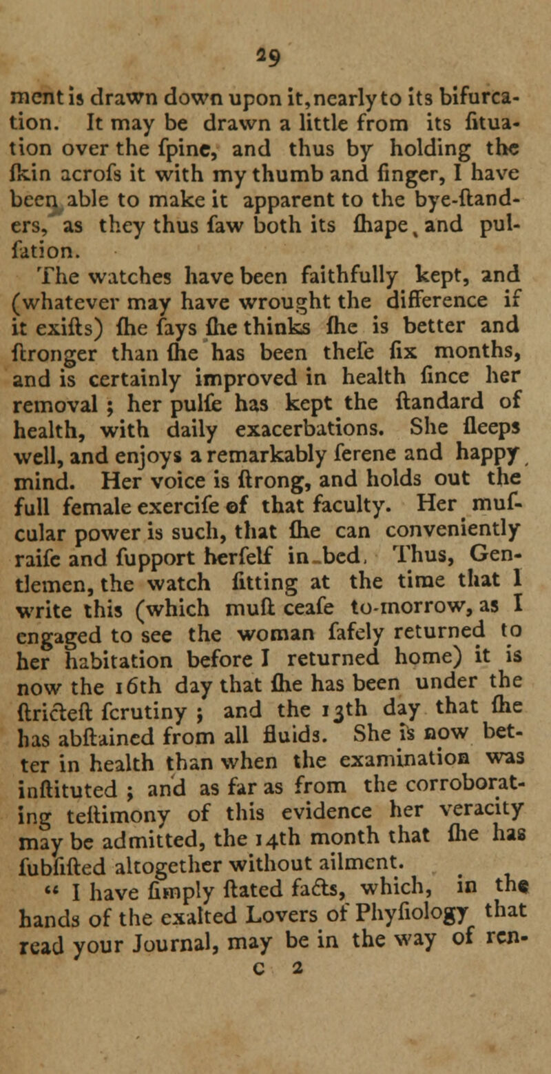 mentis drawn down upon it, nearly to its bifurca- tion. It may be drawn a little from its fitua- tion over the fpine, and thus by holding the fkin acrofs it with my thumb and finger, I have been, able to make it apparent to the bye-ftand- ers/ as they thus faw both its fhape% and pul- fation. The watches have been faithfully kept, and (whatever may have wrought the difference if it exifts) me fays (he thinks fhc is better and ftronger than fhe has been thefe fix months, and is certainly improved in health fince her removal ; her pulfe has kept the ftandard of health, with daily exacerbations. She fleeps well, and enjoys a remarkably ferene and happy, mind. Her voice is ftrong, and holds out the full female exercife ©f that faculty. Her muf- cular power is such, that (he can conveniently raife and fupport herfelf in-bed, Thus, Gen- tlemen, the watch fitting at the time that 1 write this (which muft ceafe to-morrow, as I engaged to see the woman fafely returned to her habitation before I returned home) it is now the 16th day that (he has been under the ftricleft fcrutiny ; and the 13th day that (he has abftained from all fluids. She is now bet- ter in health than when the examination was inftituted ; and as far as from the corroborat- ing tettimony of this evidence her veracity may be admitted, the 14th month that fhe has fubfifted altogether without ailment.  I have (imply ftated fads, which, in th« hands of the exalted Lovers of Phyfiology that read your Journal, may be in the way of ren- c 2