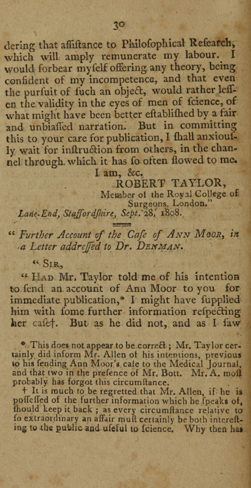 3° dering that afilftance to Philofophical Refeafch, which will amply remunerate my labour. I would forbear myfelf offering any theory, being confident of my incompetence, and that even the purfuit of fuch an object, would rather leff- en the validity in the eyes of men of fciencc, of what might have been better eftablifhed by a fair and unbiaflcd narration. But in committing this to your care for publication, I mail anxioui- ly wait for inftruction from others, in the chan- nel through, which it has fo often flowed to me. I am, Sec. ROBERT TAYLOR, Member ot the Roy3] College of Surgeons, London. Lane-End, Stajbrd/Jrire, Septal 1808..  Further Account of the Cafe of Ann Moor, in ■a Letter addrejfed to Dr. Ben man.  Sir,  Had Mr. Taylor told me of his intention to fend an. account of Ann Moor to you for immediate publication,* I might have fupplied him with fome further information refpecting her cafef. But as he did not, and as I faw * This does not appear to be correct; Mr. Taylor cer- tainly did inform Mr. Allen ot his intentions, previous to his fending Ann Moor'a caie to the Medical Journal, and that two in the prefence of Mr. Bott. Mr. A. moft probably has forgot this circumftance. f It is much to be regretted that Mr. Allen, if he \% poffeffed of the further information which he.fpeaks of, ihould keep it back ; as every circumftance relative to fo extraordinary an affair muft certainly be both intcreft- ing to .the public and ufeful to f'cience. Why then ha*