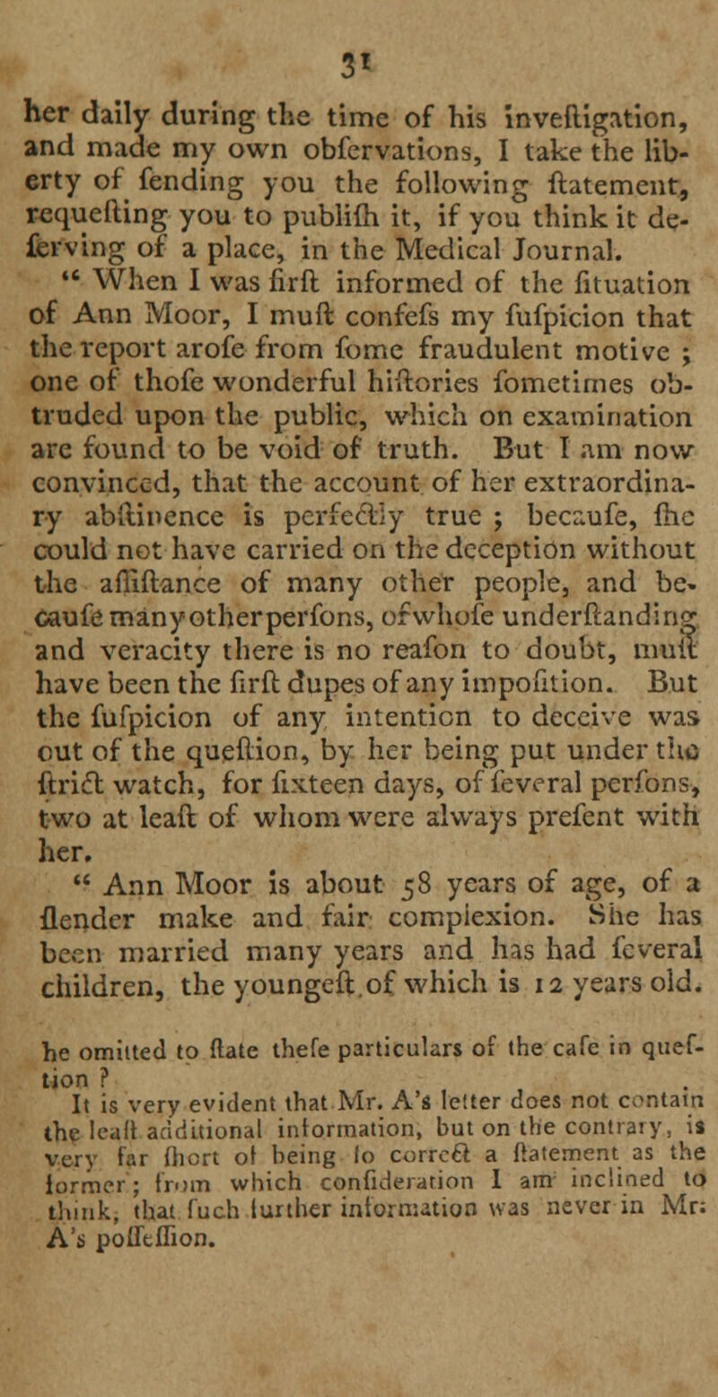3* her daily during the time of his invefligation, and made my own obfervations, I take the lib- erty of fending you the following ftatement, requefting you to publim it, if you think it de- ferving of a place, in the Medical Journal.  When I was nrft informed of the fituation of Ann Moor, I muft confefs my fufpicion that the report arofe from fome fraudulent motive ; one of thofe wonderful hiitories fometimes ob- truded upon the public, which on examination are found to be void of truth. But I am now convinced, that the account of her extraordina- ry abitinence is perfectly true ; becaufe, me could not have carried on the deception without the afliftance of many other people, and be. caufe many other perfons, orwhofe underftanding and veracity there is no reafon to doubt, mult have been the firft dupes of any impofition. But the fufpicion of any intention to deceive was out of the queftion, by her being put under the ftrict watch, for fixteen days, of feveral perfons, two at lead of whom were always prefent with her.  Ann Moor is about 58 years of age, of a {lender make and fair complexion. She has been married many years and has had feveral children, the youngeft.of which is 12 years old. he omitted to (late thefe particulars of the cafe in quef- tion ? It is very evident that Mr. A's letter does not contain the lealt additional information, but on the contrary, is very far (hcrt of being lo corrcft a ftatement as the lormcr; from which confideration I am; inclined to think, that fuch further information was never in Mr: A's pofieflion.