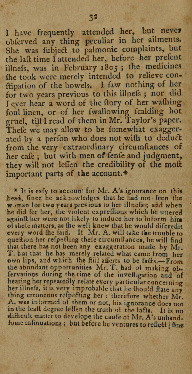 3* I have frequently attended her, but neve? obferved any thing peculiar in her ailments. She was fubjeft to palmonic complaints, but the laft time I attended her, before her prefent illnefs, was in February 1805 ; the medicines {he took were merely intended to relieve con- ization of the bowels. I faw nothing of her for two years previous to this illnefs ; nor did I ever hear a word of the ftory of her warning foul linen, or of her fwallowing fcalding hot gruel, till I read of them in Mr. Taylor's paper. Thefe we may allow to be fomewhat exagger- ated by a perfon who does not wifh to deduct from the very extraordinary circumflances of her cafe ; but with men of fenfe and judgment, they will not leffen the credibility of the moft important parts of the account.* * It is eafy to accoun' for Mr. A's ignorance on this bead, fince he acknowledges that he had not feen the vrjman tor two years previous to her illnef» ; and when he did fee her, the violent exprefhons which he uttered again!! her were not likely to induce her to inform him of thefe matters, as fhe well knew that he would difcredit every word fhe faid. II Mr. A. will take tlie trouble to queltion her refpetfing thele circumflances, he will find that there has not been any exaggeration made by Mr. T. but that he ha* merely related what came from her own lips, and which (he ftill aflerts to be fafts.—From the abundant opportunities Mr. T. had of making ob- fervaiions during the time of the inveftigation and of hearing her repeatedly relate every particular concerning her illnefs, it is very improbable that he fhould flate any thing erroneous refpecling her ; therefore whether Mr. A. was informed ot them or not, his ignorance does not in the leaft degree leffen the truth of the facls. It is no difficult matter to develope the caufe ol Mr. A's unhand- fbme infinuitione; but before he ventures to reflcft |_finc