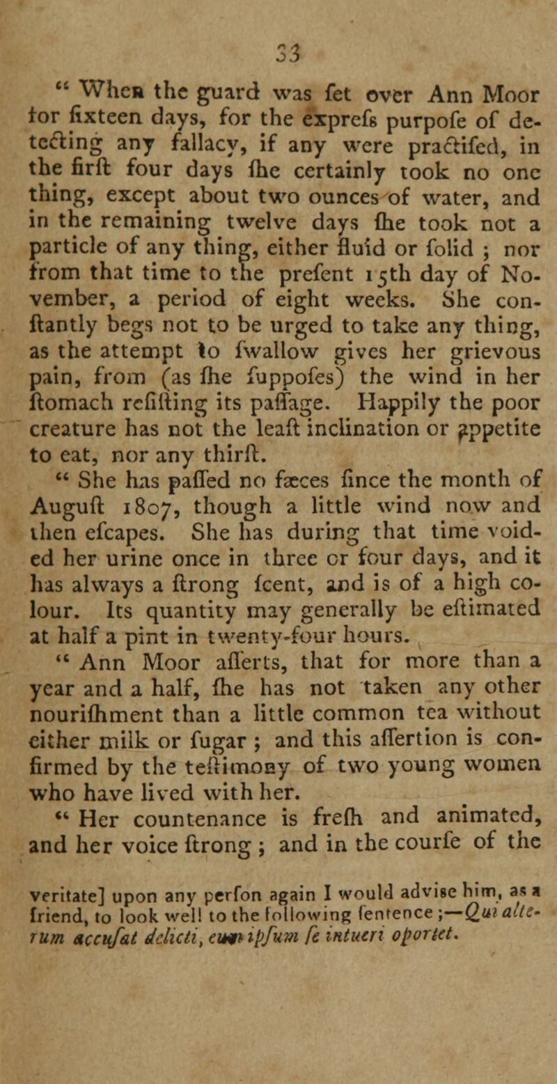  When the guard was fet over Ann Moor tor fixteen days, for the exprefs purpofe of de- tecting any fallacy, if any were pra&ifed, in the firft four days {he certainly took no one thing, except about two ounces of water, and in the remaining twelve days (he took not a particle of any thing, either fluid or folid ; nor from that time to the prefent 15th day of No- vember, a period of eight weeks. She con- stantly begs not to be urged to take any thing, as the attempt to iwallow gives her grievous pain, from (as fhe fuppofes) the wind in her ftomach refilling its paffage. Happily the poor creature has not the leaft inclination or appetite to eat, nor any thirft.  She has paffed no faeces fince the month of Auguft 1807, tno^gh a little wind now and then efcapes. She has during that time void- ed her urine once in three or four days, and it has always a ftrong fcent, and is of a high co- lour. Its quantity may generally be eftimated at half a pint in twenty-four hours.  Ann Moor afferts, that for more than a year and a half, fhe has not taken any other nourifhment than a little common tea without either milk or fugar ; and this afiertion is con- firmed by the tefiimony of two young women who have lived with her.  Her countenance is frefli and animated, and her voice ftrong ; and in the courfe of the veritate] upon any perfon again I would advise him, as a friend, to look well to the following fentence ;—Quialte- rum accufat delicti, eim ipfum fe intucri oportet.