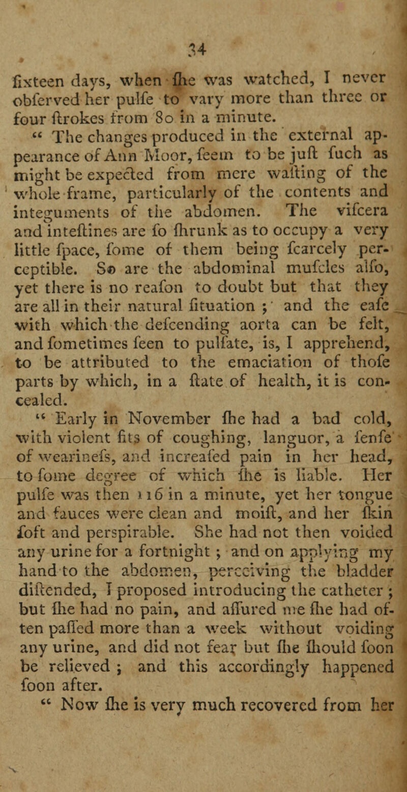 fixteen days, when fhe was watched, I never obierved her pulfe to vary more than three or four ftrokes from 80 in a minute.  The changes produced in the external ap- pearance of Ann Moor, feem tobejuft fuch as might be expected from mere waiting of the whole frame, particularly of the contents and integuments of the abdomen. The vifcera and inteftines are fo fhrunk as to occupy a very little fpace, fome of them being fcarcely per- ceptible. S© are the abdominal mufcles alfo, yet there is no reafon to doubt but that they are all in their natural fituation ; and the eafe t with which the defcending aorta can be felt, and fometimes feen to pulfate, is, I apprehend, to be attributed to the emaciation of thofe parts by which, in a ftate of health, it is con- cealed.  Early in November fhe had a bad cold, with violent fits of coughing, languor, a fenfe of wearinefs, and increafed pain in her head, to fome decree of which fhe is liable. Her pulfe was then 116 in a minute, yet her tongue and fauces were clean and moift, and her fkin ibft and perspirable. She had not then voided any urine for a fortnight ; and on applying my hand to the abdomen, perceiving the bladder diftended, I proposed introducing the catheter ; but {he had no pain, and allured me fhe had of- ten palled more than a week without voiding any urine, and did not fear but fhe mould foon be relieved ; and this accordingly happened foon after.  Now fhe is very much recovered from her