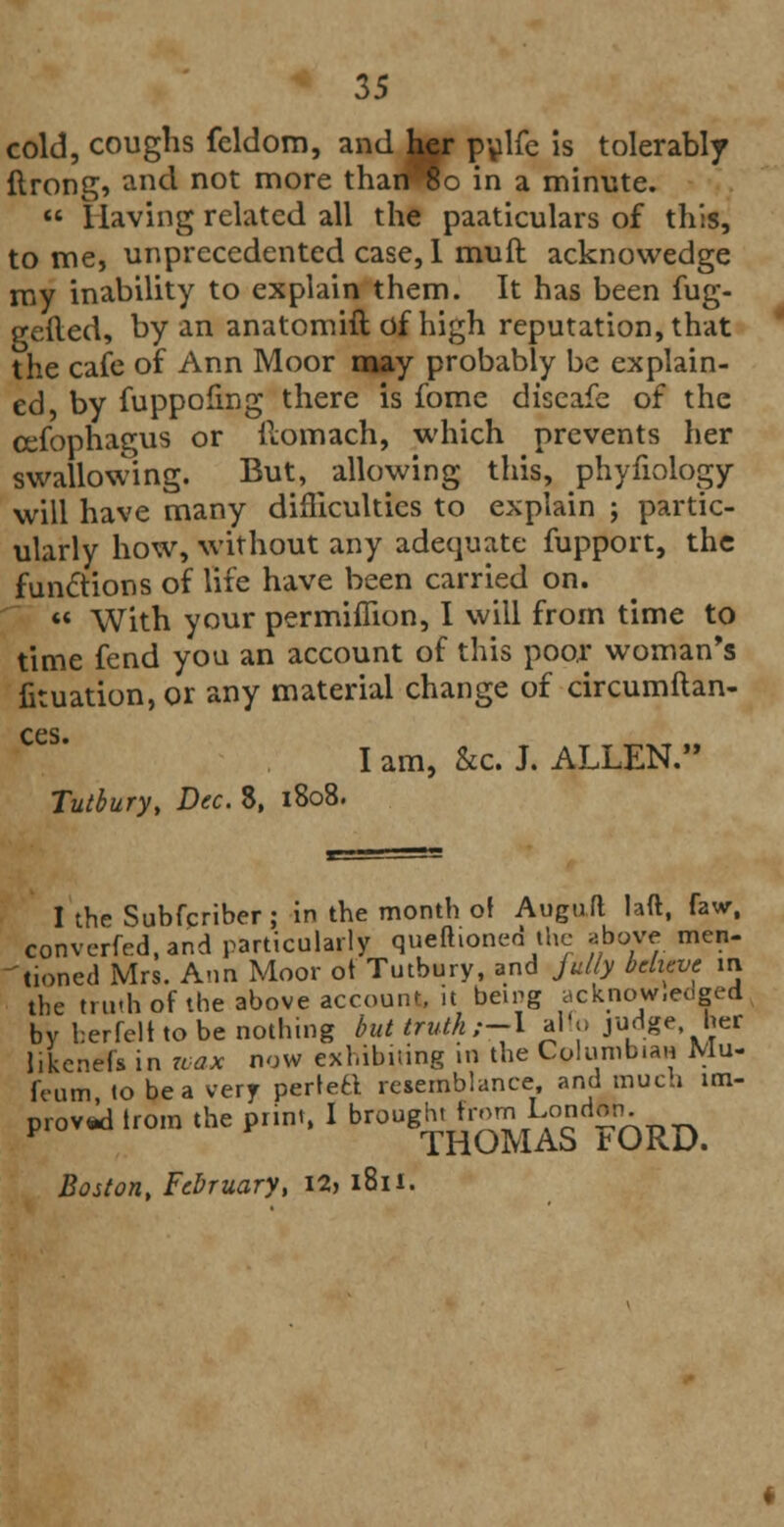 cold, coughs feldom, and her pulfe is tolerably ftrong, and not more tharffio in a minute.  Having related all the paaticulars of this, to me, unprecedented case, 1 muft acknovvedge my inability to explain them. It has been fug- gefted, by an anatomift of high reputation, that the cafe of Ann Moor may probably be explain- ed, by fuppofmg there is fome diseafe of the cefophagus or ilomach, which prevents her swallowing. But, allowing this, phyfiology will have many difficulties to explain ; partic- ularly how, without any adequate fupport, the functions of life have been carried on.  With your permiflion, I will from time to time fend you an account of this poor woman's fituation, or any material change of circumftan- ces. I am, &c. J. ALLEN. Tutbury, Dec. 8, 1808. I the Subfcriber; in the month of Augu.fl laft, fawr, converfed.and particularly quefhoned the above men- tioned Mrs. Ann Moor of Tutbury, and jully believe m the truth of the above account, it being acknowledged by berfelt to be nothing but truth ;-\ alio judge her likened in wax now exhibiting in the Columbian Mu- ft-um to be a very perlefcl resemblance and much im- proved from the print, I brou8^r£^£ FORD. Boston, February, I2> i8n.