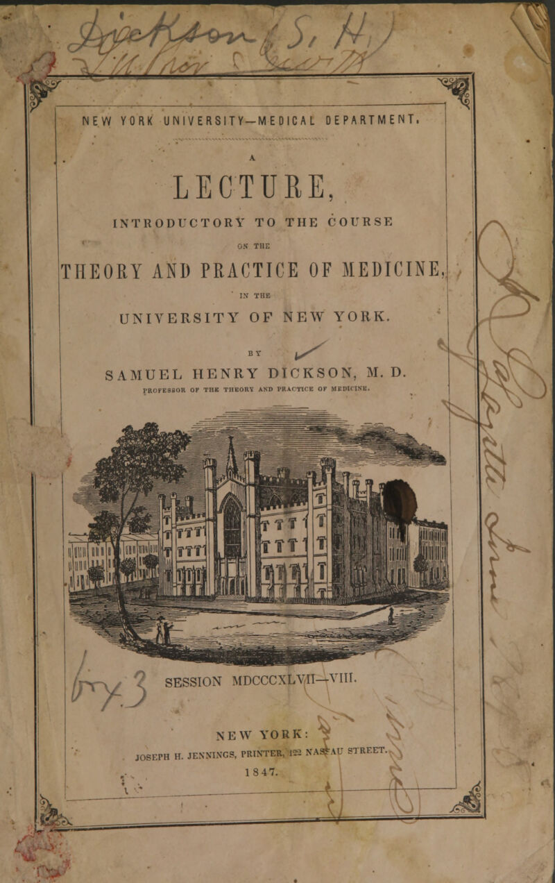 //(/(^S NEW YORK UNIVERSITY-MEDICAL DEPARTMENT. LECTURE, INTRODUCTORY TO THE COURSE ' ON THE THEORY AND PRACTICE OF MEDICINE I.V THE UNIVERSITY OF NEW YORK. SAMUEL HENRY DICKSON, M. D. PROFESSOR OP THE THEORY AND PRACTICE OF MEDICINE. r- try3 SESSION MDCCCXLV<1I-tVIII. NEW YORK: ^ A JOSEPH H. JENNINGS, PRINTER, 122 NA^^AU STREET., s^ 1847. ^ O Jf