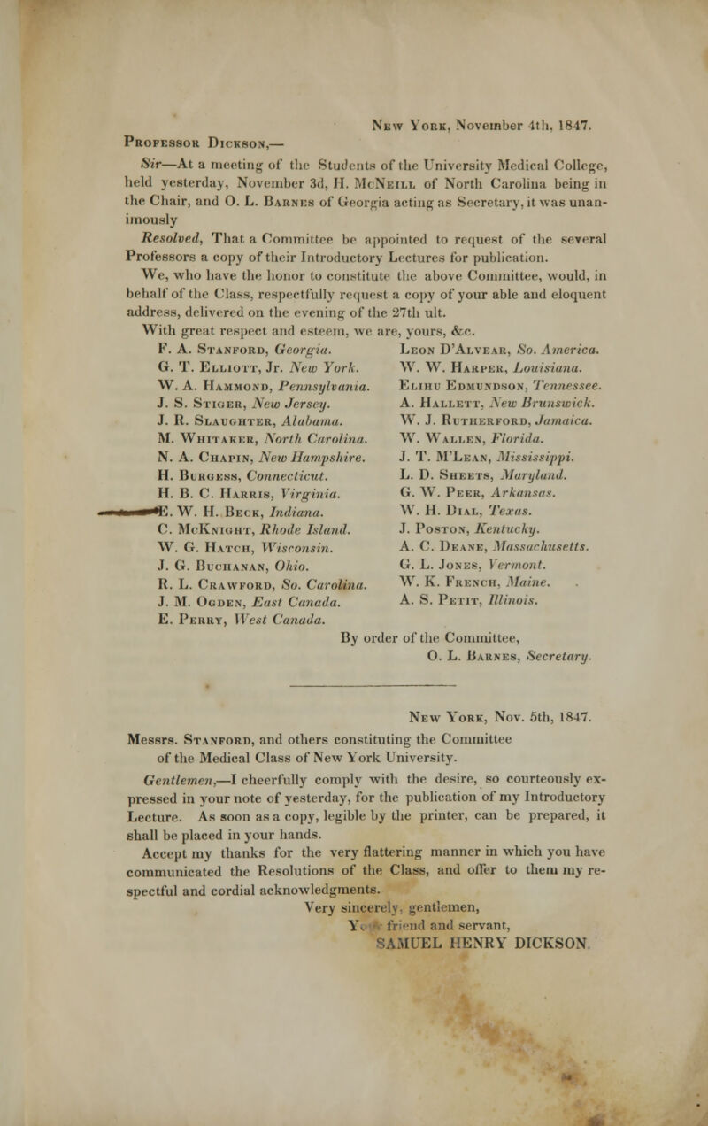 New York, November 4th. 1847. Professor Dickson,— S*r—At a meeting of the Students of the University Medical College, held yesterday, November 3d, II. McNeill of North Carolina being in the Chair, and O. L. Barnks of Georgia acting as Secretary, it was unan- imously Resolved, That a Committee be appointed to request of the several Professors a copy of their Introductory Lectures for publication. We, who have tlie honor to constitute the above Committee, would, in behalf of the Class, respectfully recjuest a copy of your able and eloquent address, delivered on the evening of the 27th ult. With great respect and esteem, we are, yours, &c. F. A. Stanford, Georgia. Leon D'Alvear, So. America. G. T. Elliott, Jr. New York. W. W. Harper, Louisiana. W. A. Hammond, Pennsylvania. Elihu Edmundson, Tennessee. J. S. Stiger, New Jersey. A. Hallett, New Bruu.twick. J. R. Slaughter, Alabama. W. J. Rltiierford, Jamaica. M. Whitaker, North Carolina. W. Wallen, Florida. N. A. Chapin, New Hampshire. J. T. M'Lean, Mississippi. H. Burgess, Connecticut. L. D. Sheets, Maryland. H. B. C. Harris, Virginia. O. W. Peer, Arkansas. K. W. H. Beck, Indiana. W. H. Dial, Texas. C. McKnight, Rhode Island. J. Poston, Kentucky. W. G. Hatch, Wisconsin. A. C. Deane, Massachusetts. J. G. Buchanan, Ohio. G. L. Jones, Vermont. R. L. Crawford, So. Carolina. W. K. French, Maine. J. M. Ogden, East Canada. A. S. Petit, Illinois. E. Perry, West Canada. By order of the Committee, O. L. Barnes, Secretary. New York, Nov. 5th, 1847. Messrs. Stanford, and others constituting the Committee of the Medical Class of New Y'ork University. Gentlemen,—I cheerfully comply with the desire, so courteously ex- pressed in your note of yesterday, for the publication of my Introductory Lecture. As soon as a copy, legible by the printer, can be prepared, it shall be placed in your hands. Accept my thanks for the very flattering manner in which you have communicated the Resolutions of the Class, and offer to them my re- spectful and cordial acknowledgments. Very sincerely, gentlemen, Yk.>'.*\- friend and servant, SAMUEL HENRY DICKSON