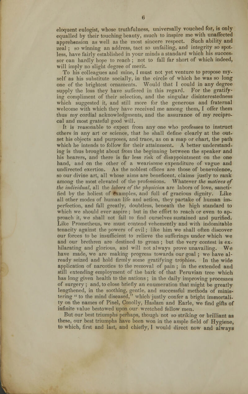 eloquent eulogist, whose truthfulness, universally vouched for, is only equalled by their touching beauty, much to inspire me with unaffected apprehension as well as the most sincere respect. Such ability and zeal ; so winning an address, tact so unfailing, and integrity so spot- less, have fairly established in your minds a standard which his succes- sor can hardly hope to reach ; not to fall far short of which indeed, will imply no slight degree of merit. To his colleagues and mine, I must not yet venture to propose my- self as his substitute socially, in the circle of which he was so long one of the brightest ornaments. Would that I could in any degree supply the loss they have suffered in this regard. For the gratify- ing compliment of their selection, and the singular disinterestedness which suggested it, and still more for the generous and fraternal welcome with which they have received me among them, I offer them thus my cordial acknowledgments, and the assurance of my recipro- cal and most grateful good will. It is reasonable to expect from any one who professes to instruct others in any art or science, that he shall define clearly at the out- set his objects and purposes, and trace, as on a map or chart, the path which he intends to follow for their attainment. A better understand- ing is thus brought about from the beginning between the speaker and his hearers, and there is far less risk of disappointment on the one hand, and on the other of a wearisome expenditure of vague and undirected exertion. As the noblest offices are those of benevolence, so our divine art, all whose aims are beneficent, claims justly to rank among the most elevated of the professions. Whatever the motives of the individual, all the labors of the physician are labors of love, sancti- fied by the holiest of ftcamples, and full of gracious dignity. Like all other modes of human life and action, they partake of human im- perfection, and fall greatly, doubtless, beneath the high standard to which we should ever aspire; but in the effort to reach or even to ap- proach it, we shall not fail to find ourselves sustained and purified. Like Prometheus, we must contend vehemently and with indomitable tenacity against the powers of evil; like him we shall often discover our forces to be insufficient to relieve the sufferings under which we and our brethren are destined to groan ; but Ihe very contest is ex- hilarating and glorious, and will not always prove unavailing. We have made, we are making progress towards our goal ; we have al- ready seized and hold firmly some gratifying trophies. In the wide application of narcotics to the removal of pain ; in the extended and still extending employment of the bark of that Peruvian tree which has long given health to the nations; in the daily improving processes of surgery ; and, to close briefly an enumeration that might be greatly lengthened, in the soothing, gentle, and successful methods of minis- tering  to the mind diseased, which justly confer a bright immortali- ty on the names of Pinel, Conolly, Haslam and Earle, we find gifts of infinite value bestowed upon our wretched fellow men. But our best triumphs perhaps, though not so striking or brilliant as these, our best triumphs have been won in the ample field of Hygiene,
