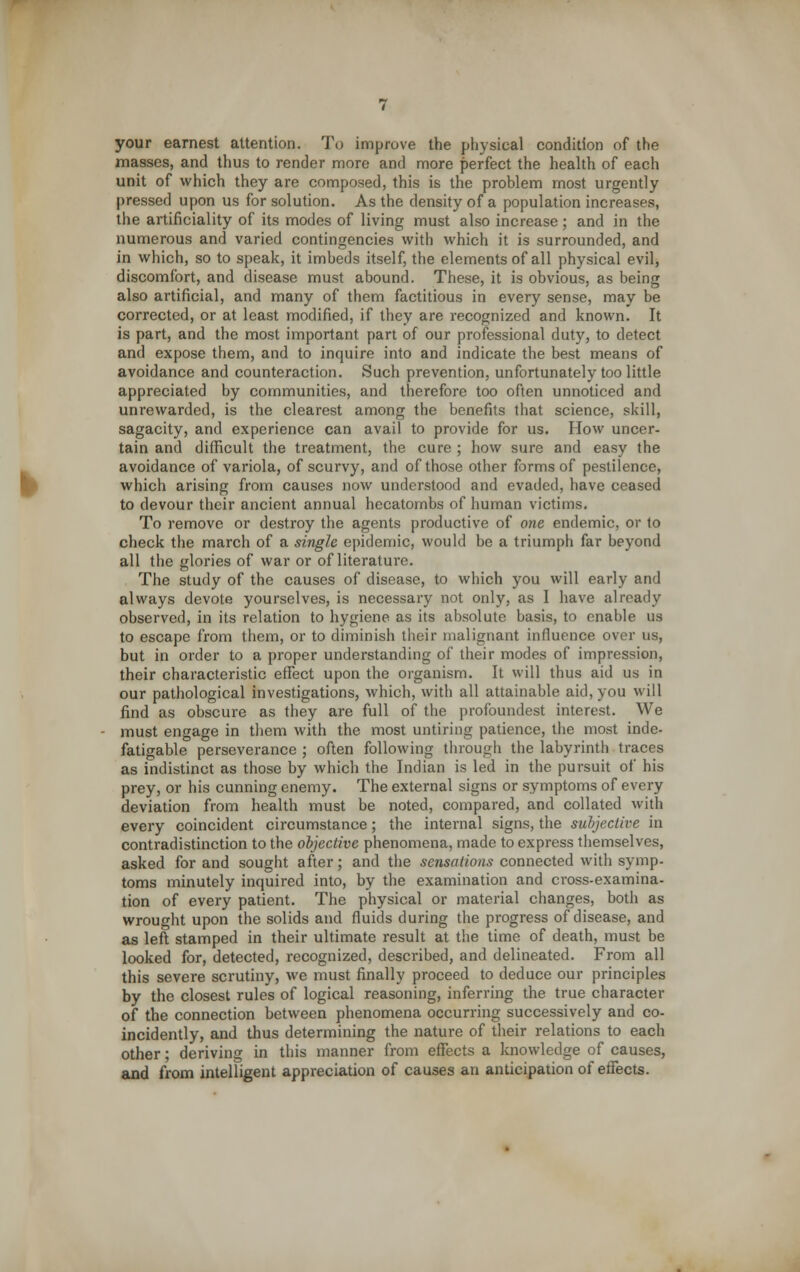 your earnest attention. To improve the physical condition of the masses, and thus to render more and more perfect the health of each unit of which they are composed, this is the problem most urgently pressed upon us for solution. As the density of a population increases, the artificiality of its modes of living must also increase; and in the numerous and varied contingencies with which it is surrounded, and in which, so to speak, it imbeds itself, the elements of all physical evil, discomfort, and disease must abound. These, it is obvious, as being also artificial, and many of them factitious in every sense, may be corrected, or at least modified, if they are recognized and known. It is part, and the most important part of our professional duty, to detect and expose them, and to inquire into and indicate the best means of avoidance and counteraction. Such prevention, unfortunately too little appreciated by communities, and therefore too often unnoticed and unrewarded, is the clearest among the benefits that science, skill, sagacity, and experience can avail to provide for us. How uncer- tain and difficult the treatment, the cure ; how sure and easy the avoidance of variola, of scurvy, and of those other forms of pestilence, which arising from causes now understood and evaded, have ceased to devour their ancient annual hecatombs of human victims. To remove or destroy the agents productive of one endemic, or to check the march of a single epidemic, would be a triumph far beyond all the glories of war or of literature. The study of the causes of disease, to which you will early and always devote yourselves, is necessary not only, as I have already observed, in its relation to hygiene as its absolute basis, to enable us to escape from them, or to diminish their malignant influence over us, but in order to a proper understanding of their modes of impression, their characteristic effect upon the organism. It will thus aid us in our pathological investigations, which, with all attainable aid, you will find as obscure as they are full of the profoundest interest. We must engage in them with the most untiring patience, the most inde- fatigable perseverance ; often following through the labyrinth traces as indistinct as those by which the Indian is led in the pursuit of his prey, or his cunning enemy. The external signs or symptoms of every deviation from health must be noted, compared, and collated with every coincident circumstance; the internal signs, the subjective in contradistinction to the objective phenomena, made to express themselves, asked for and sought after; and the sensations connected witli symp- toms minutely inquired into, by the examination and cross-examina- tion of every patient. The physical or material changes, both as wrought upon the solids and fluids during the progress of disease, and as left stamped in their ultimate result at the time of death, must be looked for, detected, recognized, described, and delineated. From all this severe scrutiny, we must finally proceed to deduce our principles by the closest rules of logical reasoning, inferring the true character of the connection between phenomena occurring successively and co- incidently, and thus determining the nature of their relations to each other; deriving in this manner from effects a knowledge of causes, and from intelligent appreciation of causes an anticipation of effects.