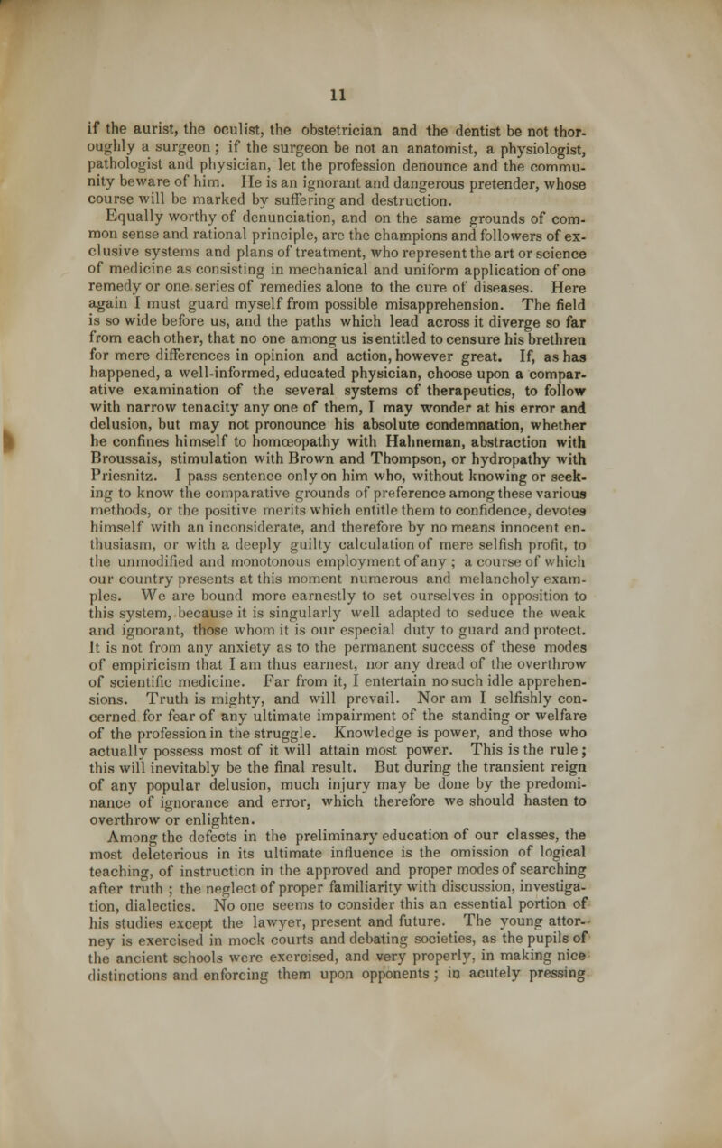 if the aurist, the oculist, the obstetrician and the dentist be not thor- oughly a surgeon ; if the surgeon be not an anatomist, a physiologist, pathologist and physician, let the profession denounce and the commu- nity beware of him. He is an ignorant and dangerous pretender, whose course will be marked by suffering and destruction. Equally worthy of denunciation, and on the same grounds of com- mon sense and rational principle, are the champions and followers of ex- clusive systems and plans of treatment, who represent the art or science of medicine as consisting in mechanical and uniform application of one remedy or one series of remedies alone to the cure of diseases. Here again 1 must guard myself from possible misapprehension. The field is so wide before us, and the paths which lead across it diverge so far from each other, that no one among us is entitled to censure his brethren for mere differences in opinion and action, however great. If, as has happened, a well-informed, educated physician, choose upon a compar- ative examination of the several systems of therapeutics, to follow with narrow tenacity any one of them, I may wonder at his error and delusion, but may not pronounce his absolute condemnation, whether he confines himself to homoeopathy with Hahneman, abstraction with Broussais, stimulation with Brown and Thompson, or hydropathy with Priesnitz. I pass sentence only on him who, without knowing or seek- ing to know the comparative grounds of preference among these various methods, or the positive merits which entitle them to confidence, devotes himself with an inconsiderate, and therefore by no means innocent en- thusiasm, or with a deeply guilty calculation of mere selfish profit, to the unmodified and monotonous employment of any ; a course of which our country presents at this moment numerous and melancholy exam- ples. We are bound more earnestly to set ourselves in opposition to this system, because it is singularly well adapted to seduce the weak and ignorant, those whom it is our especial duty to guard and protect. It is not from any anxiety as to the permanent success of these modes of empiricism that I am thus earnest, nor any dread of the overthrow of scientific medicine. Far from it, I entertain no such idle apprehen- sions. Truth is mighty, and will prevail. Nor am I selfishly con- cerned for fear of any ultimate impairment of the standing or welfare of the profession in the struggle. Knowledge is power, and those who actually possess most of it will attain most power. This is the rule ; this will inevitably be the final result. But during the transient reign of any popular delusion, much injury may be done by the predomi- nance of ignorance and error, which therefore we should hasten to overthrow or enlighten. Among the defects in the preliminary education of our classes, the most deleterious in its ultimate influence is the omission of logical teaching, of instruction in the approved and proper modes of searching after truth ; the neglect of proper familiarity with discussion, investiga- tion, dialectics. No one seems to consider this an essential portion of his studies except the lawyer, present and future. The young attor-^ ney is exerciseil in mock courts and debating societies, as the pupils of the ancient schools were exercised, and very properly, in making nice distinctions and enforcing them upon opponents; in acutely pressing