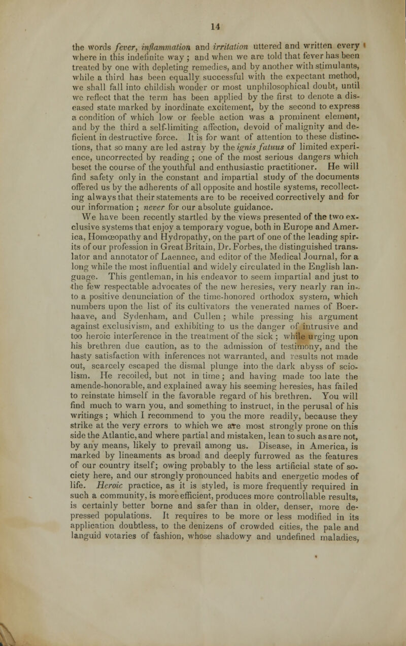 the words fever, inflammation and irritation uttered and written every i where in this indefinite way ; and when we are told that fever has been treated by one with depleting remedies, and by another with stimulants, while a third has been equally successful with the expectant method, we shall fall into childish wonder or most unphilosophical doubt, until we reflect that the term has been applied by the first to denote a dis- eased state marked by inordinate excitement, by the second to express a condition of which low or feeble action was a prominent element, and by the third a self-limiting affection, devoid of malignity and de- ficient in destructive force. It is for want of attention to these distinc- tions, that so many are led astray by the ignis faluus of limited experi- ence, uncorrected by reading ; one of the most serious dangers which beset the course of the youthful and enthusiastic practitioner. He will find safety only in the constant and impartial study of the documents offered us by the adherents of all opposite and hostile systems, recollect- ing always that their statements are to be received correctively and for our information ; never for our absolute guidance. We have been recently startled by the views presented of the two ex- clusive systems that enjoy a temporary vogue, both in Europe and Amer- ica, Homoeopathy and Hydropathy, on the part of one of the leading spir- its of our profession in Great Britain, Dr. Forbes, the distinguished trans- lator and annotator of Laennec, and editor of the Medical Journal, for a long while the most influential and widely circulated in the English lan- guage. This gentleman, in his endeavor to seem impartial and just to the few respectable advocates of the new heresies, very nearly ran in- to a positive denunciation of the time-honored orthodox system, which numbers upon the list of its cultivators the venerated names of Boer- haave, and Sydenham, and Cullen ; while pressing his argument against exclusivism, and exhibiting to us the danger of intrusive and too heroic interference in the treatment of the sick ; while urging upon his brethren due caution, as to the admission of testimony, and the hasty satisfaction with inferences not warranted, and results not made out, scarcely escaped the dismal plunge into the dark abyss of scio- lism. He recoiled, but not in time; and having made too late the amende-honorable, and explained away his seeming heresies, has failed to reinstate himself in the favorable regard of his brethren. You will find much to warn you, and something to instruct, in the perusal of his writings ; which I recommend to you the more readily, because they strike at the very errors to which we are most strongly prone on this side the Atlantic, and where partial and mistaken, lean to such as are not, by any means, likely to prevail among us. Disease, in America, is marked by lineaments as broad and deeply furrowed as the features of our country itself; owing probably to the less artificial state of so- ciety here, and our strongly pronounced habits and energetic modes of life. Heroic practice, as it is styled, is more frequently required in such a community, is more efficient, produces more controllable results, is certainly better borne and safer than in older, denser, more de- pressed populations. It requires to be more or less modified in its application doubtless, to the denizens of crowded cities, the pale and languid votaries of fashion, whose shadowy and undefined maladies,