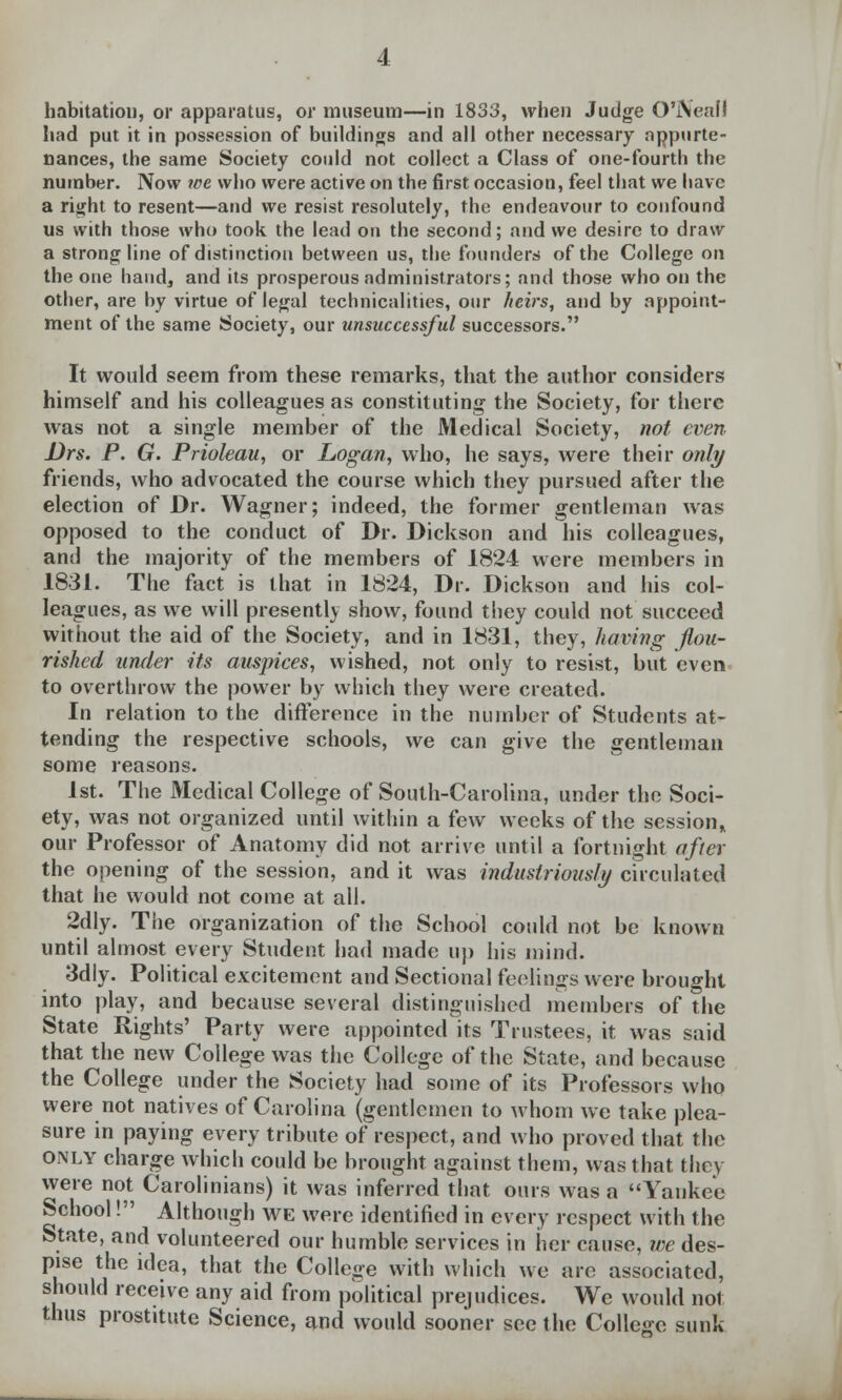 habitation, or apparatus, or museum—in 1833, when Judge O'iNeafl had put it in possession of buildings and all other necessary appurte- nances, the same Society could not collect a Class of one-fourth the number. Now we who were active on the first occasion, feel that we have a riijht to resent—and we resist resolutely, the endeavour to confound us with those who took the lead on the second; and we desire to draw a strong line of distinction between us, the founders of the College on the one hand, and its prosperous administrators; and those who on the other, are by virtue of legal technicalities, our heirs, and by appoint- ment of the same Society, our unsuccessful successors. It would seem from these remarks, that the author considers himself and his colleagues as constituting the Society, for there was not a single member of the Medical Society, not even Drs. P. G. Prioleau, or Logan, who, he says, were their only friends, who advocated the course which they pursued after the election of Dr. Wagner; indeed, the former gentleman was opposed to the conduct of Dr. Dickson and his colleagues, and the majority of the members of 1824 were members in 1831. The fact is that in 1824, Dr. Dickson and his col- leagues, as we will presently show, found they could not succeed without the aid of the Society, and in 1831, they, having flou- rished under its auspices, wished, not only to resist, but even to overthrow the power by which they were created. In relation to the difference in the number of Students at- tending the respective schools, we can give the gentleman some reasons. 1st. The Medical College of South-Carolina, under the Soci- ety, was not organized until within a few weeks of the session* our Professor of Anatomy did not arrive until a fortnight after the opening of the session, and it was industriously circulated that he would not come at all. 2dly. The organization of the School could not be known until almost every Student had made up his mind. 3dly. Political excitement and Sectional feelings were brought into play, and because several distinguished members of the State Rights' Party were appointed its Trustees, it was said that the new College was the College of the State, and because the College under the Society had some of its Professors who were not natives of Carolina (gentlemen to whom we take plea- sure in paying every tribute of respect, and who proved that the only charge which could be brought against them, was that they were not Carolinians) it was inferred that ours was a Yankee School! Although we were identified in every respect with the State, and volunteered our humble services in her cause, we des- pise the idea, that the College with which we are associated, should receive any aid from political prejudices. We would not thus prostitute Science, and would sooner see the College sunk