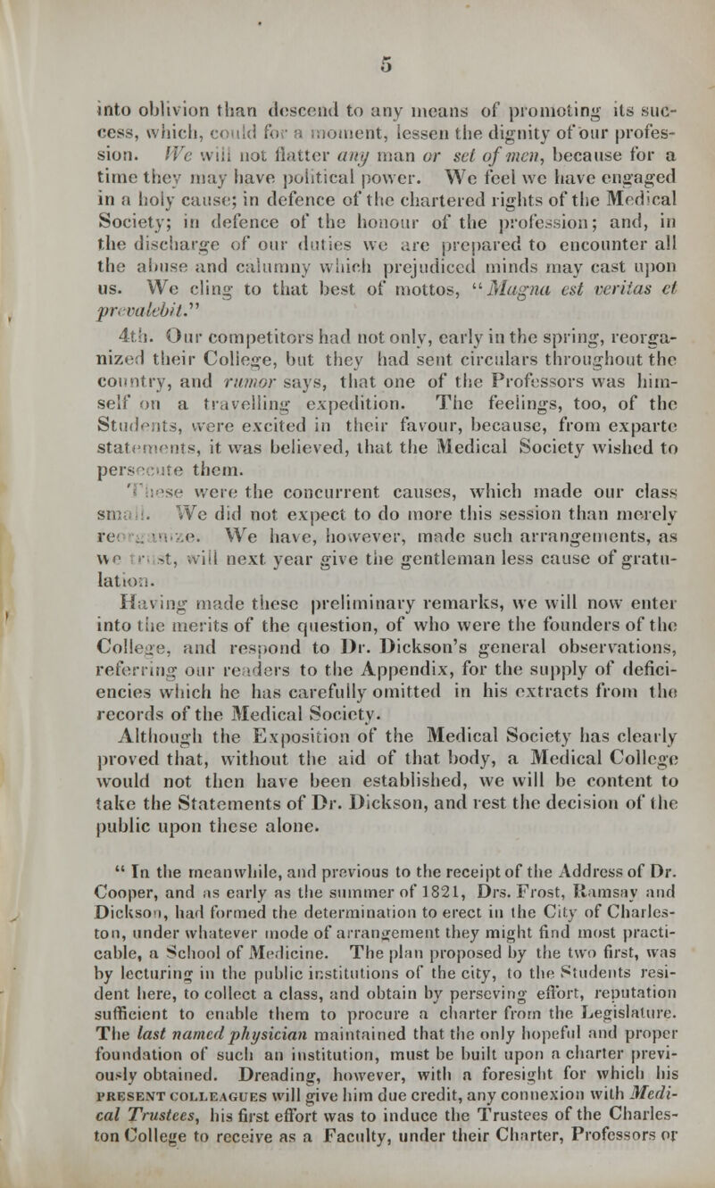 into oblivion than descend to any means of promoting its suc- cess, which, could for a moment, lessen the dignity orour profes- sion. We will not flatter any man or set of men, because for a time they may have political power. We feel we have engaged in a holy cause; in defence of the chartered rights of the Medical Society; in defence of the honour of the profession; and, in the discharge of our duties we are prepared to encounter all the abuse and calumny which prejudiced minds may cast upon us. We cling to that best of mottos, Magna est Veritas et prevatebit. 4th. Our competitors had not only, early in the spring, reorga- nized their College, but they had sent circulars throughout the country, and rumor says, that one of the Professors was him- self on a travelling expedition. The feelings, too, of the Students, were excited in their favour, because, from exparte statements, it was believed, that the Medical Society wished to persecute them. sse were the concurrent causes, which made our class 1. We did not expect to do more this session than merely re .. . .e. We have, however, made such arrangements, as we tri st, will next year give the gentleman less cause of gratu- lation. Having made these preliminary remarks, we will now enter into the merits of the question, of who were the founders of the College, and respond to Dr. Dickson's general observations, referring our readers to the Appendix, for the supply of defici- encies which he has carefully omitted in his extracts from the records of the Medical Society. Although the Exposition of the Medical Society has clearly proved that, without the aid of that body, a Medical College would not then have been established, we will be content to take the Statements of Dr. Dickson, and rest the decision of (he public upon these alone.  In the meanwhile, and previous to the receipt of the Address of Dr. Cooper, and as early as the summer of 1821, Drs. Frost, Ramsay and Dickson, had formed the determination to erect in the City of Charles- ton, under whatever mode of arrangement they might find most practi- cable, a School of Medicine. The plan proposed by the two first, was by lecturing in the public institutions of the city, to the Students resi- dent here, to collect a class, and obtain by perscving effort, reputation sufficient to enable them to procure a charter from the Legislature. The last named physician maintained that the only hopeful and proper foundation of such an institution, must be built upon a charter previ- ously obtained. Dreading, however, with n foresight for which his present colleagues will give him due credit, any connexion with Medi- cal Trustees, his first effort was to induce the Trustees of the Charles- ton College to receive as a Faculty, under their Charter, Professors or