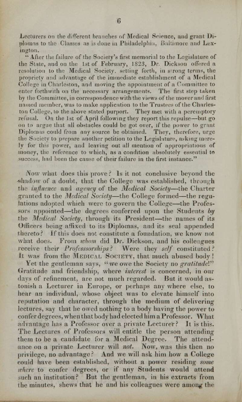 G Lecturers on the different branches of Medical Srience, and grant Di- plomas to the Classes as is done in Philadelphia, Baltimore and Lex- ington.  After the failure of the Society's first memorial to the Legislature of the State, and on the 1st of February, 1823, Dr. Dickson offered a resolution to the Medical Society, setting forth, in strong terms, the propriety and advantage of the immediate establishment of a Medical College in Charleston, and moving the appointment of a Committee to enter forthwith on the necessary arrangements. The first step taken by the Committee, in correspondence with the views of the mover and first named member, was to make application to the Trustees of the Charles- ton College, to the above stated purport. They met with a peremptory refusal. On the 1st of April following they report this repulse—but go on to argue that all obstacles could be got over, if the power to grant Diplomas could from any source be obtained. They, therefore, urge the Society to prepare another petition to the Legislature, asking mere- ly for this power, and leaving out all mention of appropriations of money, the reference to which, as a condition absolutely essential to success, had been the cause of their failure in the first instance. Now what does this prove ? Is it not conclusive beyond the -shadow of a doubt, that the College was established, through the influence and agency of the Medical Society—the Charter granted to the Medical Society—the College formed—the regu- lations adopted which were to govern the College—the Profes- sors appointed—the degrees conferred upon the Students Inj the Medical Society, through its President—the names of its Officers being affixed to its Diplomas, and its seal appended thereto? If this does not constitute a foundation, we know not what does. From whom did Dr. Dickson, and his colleagues receive their Professsorships? Were they self constituted? It was from the Medical Society, that much abused body ! Yet the gentleman says, we owe the Society no gratitude*. Gratitude and friendship, where interest is concerned, in our days of refinement, are not much regarded. But it would as- tonish a Lecturer in Europe, or perhaps any where else, to hear an individual, whose object was to elevate himself into reputation and character, through the medium of delivering lectures, say that he owed nothing to a body having the power to confer degrees, when that body had elected him a Professor. What advantage has a Professor over a private Lecturer? It is this. The Lectures of Professors will entitle the person attending them to be a candidate for a Medical Degree. The attend- ance on a private Lecturer will not. Now, was this then no privilege, no advantage? And we will ask him how a College couid have been established, without a power residing some lakere to confer degrees, or if any Students would attend such an institution? But the gentleman, in his extracts from the minutes, shews that he and his colleagues were among the