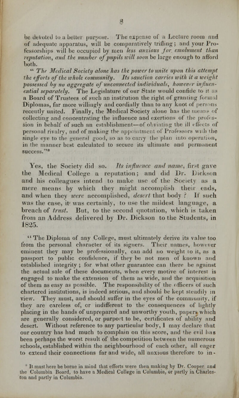 be devoted lo a belter purpose. The expense of a Lecture room and of adequate apparatus, will be comparatively trifling; and your Pro- fessorships will be occupied by men less anxious Jor. emolument than reputation, and the number of pupils will soon be large enough to afford both.  The Medical Society alone has the power to unite upon this attempt the efforts of the whole community. Its sanction carries with it a weight possessed by no aggregate of unconnected individuals, however ivfiuen- ential separately. The Legislature of our State would confide to it as a Board of Trustees of such an institution the right of granting formal Diplomas, far more willingly and cordially than to any knot of persons recently united. Finally, the Medical Society alone has the means of collecting and concentrating the influence and exertions of the profes- sion in behalf of such an establishment—of obviating the ill effects of personal rivalry, and of making the appointment of Professors with the single eye to the general good, so as to carry the plan into operation, in the manner best calculated to secure its ultimate and permanent success.* Yes, the Society did so. Its influence and name, first gave the Medical College a reputation; and did Dr. Dickson and his colleagues intend to make use of the Society as a mere means by which they might accomplish their ends, and when they were accomplished, desert that body ? If such was the case, it* was certainly, to use the mildest language, a breach of trust. But, to the second quotation, which is taken from an Address delivered by Dr. Dickson to the Students, in 1825.  The Diploma of any College, must ultimately derive its value too from the personal character of its signers. Their names, however eminent they may be professionally, can add no weight 10 it, as a passport to public confidence, if they be not men of known and established integrity ; for what other guarantee can there be against the actual sale of these documents, when every motive of interest is engaged to make the extension of them as wide, and the acquisition of them as easy as possible. The responsibility of the officers of such chartered institutions, is indeed serious, and should be kept steadily in view. They must, and should suffer in the eyes of the community, if they are careless of, or indifferent to the consequences of lightly placing in the hands of unprepared and unworthy youth, papers which are generally considered, or purport to be, certificates of ability and desert. Without reference to any particular body, 1 may declare that our country has had much to complain on this score, and the evil has been perhaps the worst result of the competition between the numerous schools, established within the neighbourhood of each other, all eager to extend their connections far and wide, all anxious therefore to in- * It must here be borne in mind that efforts were then making by Dr. Cooper and the Columbia Board, to have a Medical College in Columbia, or partly in Charles- ton and partly in Columbia.