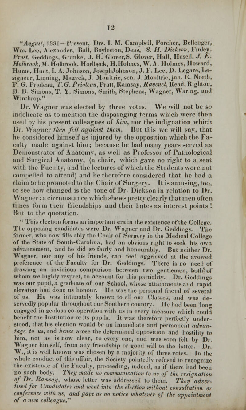 August, 1831—Present, Drs. I. M. Campbell, Porcher, Bellenger, Wm. Lee, Alexander, Ball, Boyleston, Deas, S. H. Dickson, Finley. Frost, Geddings, Grimke, J. H. Glover,S. Glover, Hall, Hasell, J. E. Holbrook,NL. Holbrook, Horlbeok, H.Holmes, W.A. Holmes, Howard, Hume, Hunt, I. A. Johnson, JosephJohnson, J. F. Lee, D. Legare, Le- signeur, Linriing, Mazyck, J. Moultrie, sen. J. Moultrie, jun. E. North, P. G. Prioleau, V.G. Prioleau,Pratt, Ramsay, Ravcnel, Read, Righton, B. B. Simons, T. Y. Simons, Smith, Stephens, Wagner, Waring, and Winthrop. Dr. Wagner was elected by three votes. We will not be so indelicate as to mention the disparaging terms which were then used by bis present colleagues of kirn, nor the indignation which Dr. Wagner then felt against them. But this we will say, that he considered himself as injured by the opposition which the Fa- culty made against him; because he had many years served as Demonstrator of Anatomy, as well as Professor of Pathological and Surgical Anatomy, (a chair, which gave no right to a seat with the Faculty, and the lectures of which the Students were not compelled to attend) and he therefore considered that he had a claim to be promoted to the Chair of Surgery. It is amusing, too, to see how changed is the tone of Dr. Dickson in relation to Dr. Wagner; a circumstance which shews pretty clearly that men often times form their friendships and their hates as interest points ! Bur to the quotation. This election forms an important era in the existence of the College. The opposing candidates were Dr. Wagner and Dr. Geddings. The former, who now fills ably the Chair of Surgery in the Medical College of the State of South-Carolina, bad an obvious right to seek his own advancement, and he did so fairly and honourably. But neither Dr. Wagner, nor any of his friends, can feel aggrieved at the avowed preference of the Faculty for Dr. Geddings. There is no need of drawing an invidious comparison between two gentlemen, bothof whom we highly respect, to account for this partiality. Dr. Geddings was our pupil, a graduate of our School, whose attainments and rapid elevation had done us honour. He was the personal friend of several of us. He was intimately known to all our Classes, and was de- servedly popular throughout our Southern country. He had been long engaged in zealous co-operation with us in every measure which could benefit the Institution or its pupils. It was therefore perfectly under- stood, that bis election would be an immediate and permanent advan- tage to Ms, and hence arose the determined opposition and hostility to him, not a* is now clear, to every one, and was soon felt by Dr. Wagner himself, from any friendship or good will to the latter. Dr. W., it is well known was chosen by a majority of three votes. In the whole conduct of this affair, the Society pointedly refused to recognize the existence of the Faculty, proceeding, indeed, as if there bad been no such body. They made no communication to us of the resignation of Dr. Ramsay, whose letter was addressed to them. They adver- tised for Candidates and went into the ebction without consultation or conference with us, and gave us no notice whatever of the appointment of a new colleague.''''