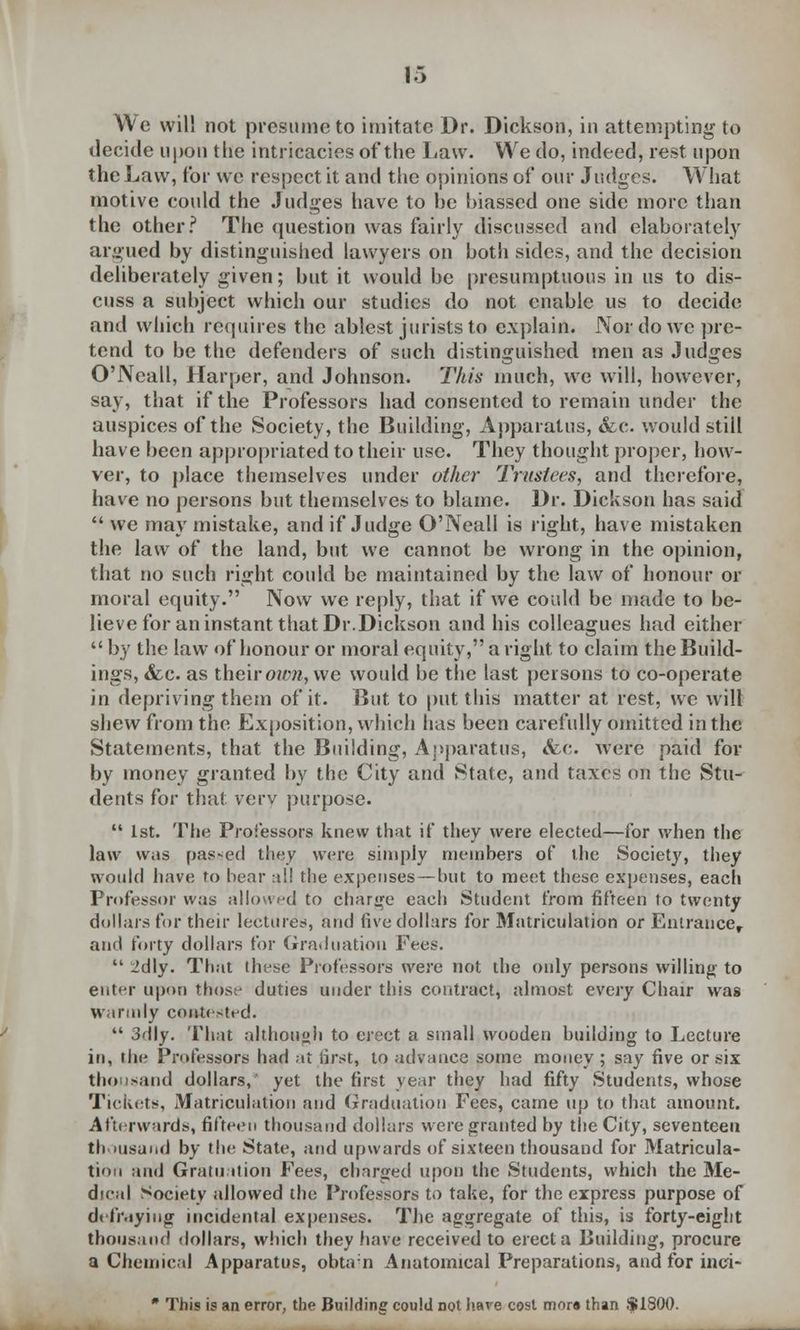We will not presume to imitate Dr. Dickson, in attempting to decide upon the intricacies of the Law. We do, indeed, rest upon the Law, for we respect it and the opinions of our Judges. What motive could the Judges have to be biassed one side more than the other? The question was fairly discussed and elaborately argued by distinguished lawyers on both sides, and the decision deliberately given; but it would be presumptuous in us to dis- cuss a subject which our studies do not enable us to decide and which requires the ablest jurists to explain. Nor do we pre- tend to be the defenders of such distinguished men as Judges O'Neall, Harper, and Johnson. This much, we will, however, say, that if the Professors had consented to remain under the auspices of the Society, the Building, Apparatus, &c. would still bave been appropriated to their use. They thought proper, how- ver, to place themselves under other Trustees, and therefore, have no persons but themselves to blame. Dr. Dickson has said we may mistake, and if Judge O'Neall is right, have mistaken the law of the land, but we cannot be wrong in the opinion, that no such right could be maintained by the law of honour or moral equity. Now we reply, that if we cotdd be made to be- lieve for an instant that Dr.Dickson and his colleagues had either by the law of honour or moral equity, a right to claim the Build- ings, <fec. as their own, we would be the last persons to co-operate in depriving them of it. But to put this matter at rest, we will shew from the Exposition, which has been carefully omitted in the Statements, that the Building, Apparatus, <fec. were paid for by money granted by the City and State, and taxes on the Stu- dents for that very purpose. 1st. The Professors knew that if they were elected—for when the law w.is passed they were simply members of the Society, they would have to bear all the expenses — but to meet these expenses, each Professor was allowed to cbarge each Student from fifteen to twenty dollars for their lectures, and five dollars for Matriculation or Entrance, and forty dollars for Graduation Fees. 2dly. That these Professors were not the oidy persons willing to enter upon thos^ duties under this contract, almost every Chair was warmly contested. 3dly. That although to erect a small wooden building to Lecture in, the Professors had at first, to advance some money; say five or six thousand dollars, yet the first year they had fifty Students, whose Tickets, Matriculation and Graduation Fees, came up to that amount. Afterwards, fifteen thousand dollars were granted by the City, seventeen thousand by the State, and upwards of sixteen thousand for Matricula- tion and Gratu ition Fees, charged upon the Students, which the Me- dical Society allowed the Professors to take, for the express purpose of defraying incidental expenses. The aggregate of this, is forty-eight thousand dollars, which they have received to erect a Building, procure a Chemical Apparatus, obtain Anatomical Preparations, and for inci- * This is an error, the Building could not hare cost mora than $1800.